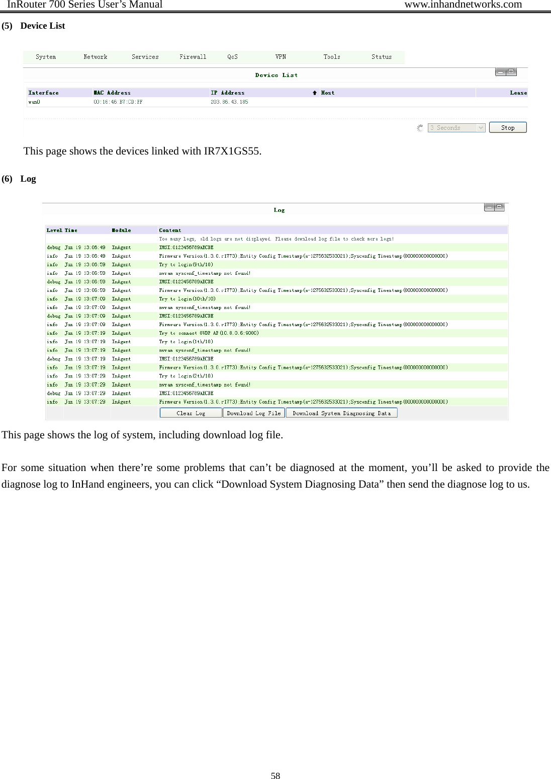  InRouter 700 Series User’s Manual                                            www.inhandnetworks.com 58  (5) Device List  This page shows the devices linked with IR7X1GS55. (6) Log  This page shows the log of system, including download log file.  For some situation when there’re some problems that can’t be diagnosed at the moment, you’ll be asked to provide the diagnose log to InHand engineers, you can click “Download System Diagnosing Data” then send the diagnose log to us. 