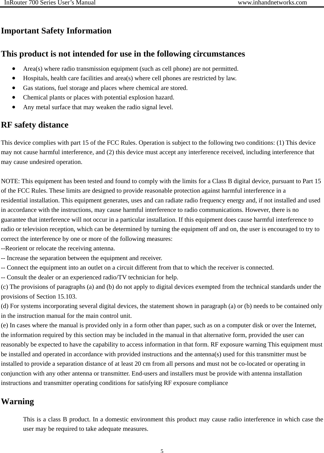  InRouter 700 Series User’s Manual                                            www.inhandnetworks.com 5   Important Safety Information This product is not intended for use in the following circumstances • Area(s) where radio transmission equipment (such as cell phone) are not permitted. • Hospitals, health care facilities and area(s) where cell phones are restricted by law. • Gas stations, fuel storage and places where chemical are stored. • Chemical plants or places with potential explosion hazard. • Any metal surface that may weaken the radio signal level. RF safety distance This device complies with part 15 of the FCC Rules. Operation is subject to the following two conditions: (1) This device may not cause harmful interference, and (2) this device must accept any interference received, including interference that may cause undesired operation.  NOTE: This equipment has been tested and found to comply with the limits for a Class B digital device, pursuant to Part 15 of the FCC Rules. These limits are designed to provide reasonable protection against harmful interference in a residential installation. This equipment generates, uses and can radiate radio frequency energy and, if not installed and used in accordance with the instructions, may cause harmful interference to radio communications. However, there is no guarantee that interference will not occur in a particular installation. If this equipment does cause harmful interference to radio or television reception, which can be determined by turning the equipment off and on, the user is encouraged to try to correct the interference by one or more of the following measures: --Reorient or relocate the receiving antenna. -- Increase the separation between the equipment and receiver. -- Connect the equipment into an outlet on a circuit different from that to which the receiver is connected. -- Consult the dealer or an experienced radio/TV technician for help. (c) The provisions of paragraphs (a) and (b) do not apply to digital devices exempted from the technical standards under the provisions of Section 15.103. (d) For systems incorporating several digital devices, the statement shown in paragraph (a) or (b) needs to be contained only in the instruction manual for the main control unit. (e) In cases where the manual is provided only in a form other than paper, such as on a computer disk or over the Internet, the information required by this section may be included in the manual in that alternative form, provided the user can reasonably be expected to have the capability to access information in that form. RF exposure warning This equipment must be installed and operated in accordance with provided instructions and the antenna(s) used for this transmitter must be installed to provide a separation distance of at least 20 cm from all persons and must not be co-located or operating in conjunction with any other antenna or transmitter. End-users and installers must be provide with antenna installation instructions and transmitter operating conditions for satisfying RF exposure compliance Warning This is a class B product. In a domestic environment this product may cause radio interference in which case the user may be required to take adequate measures.  