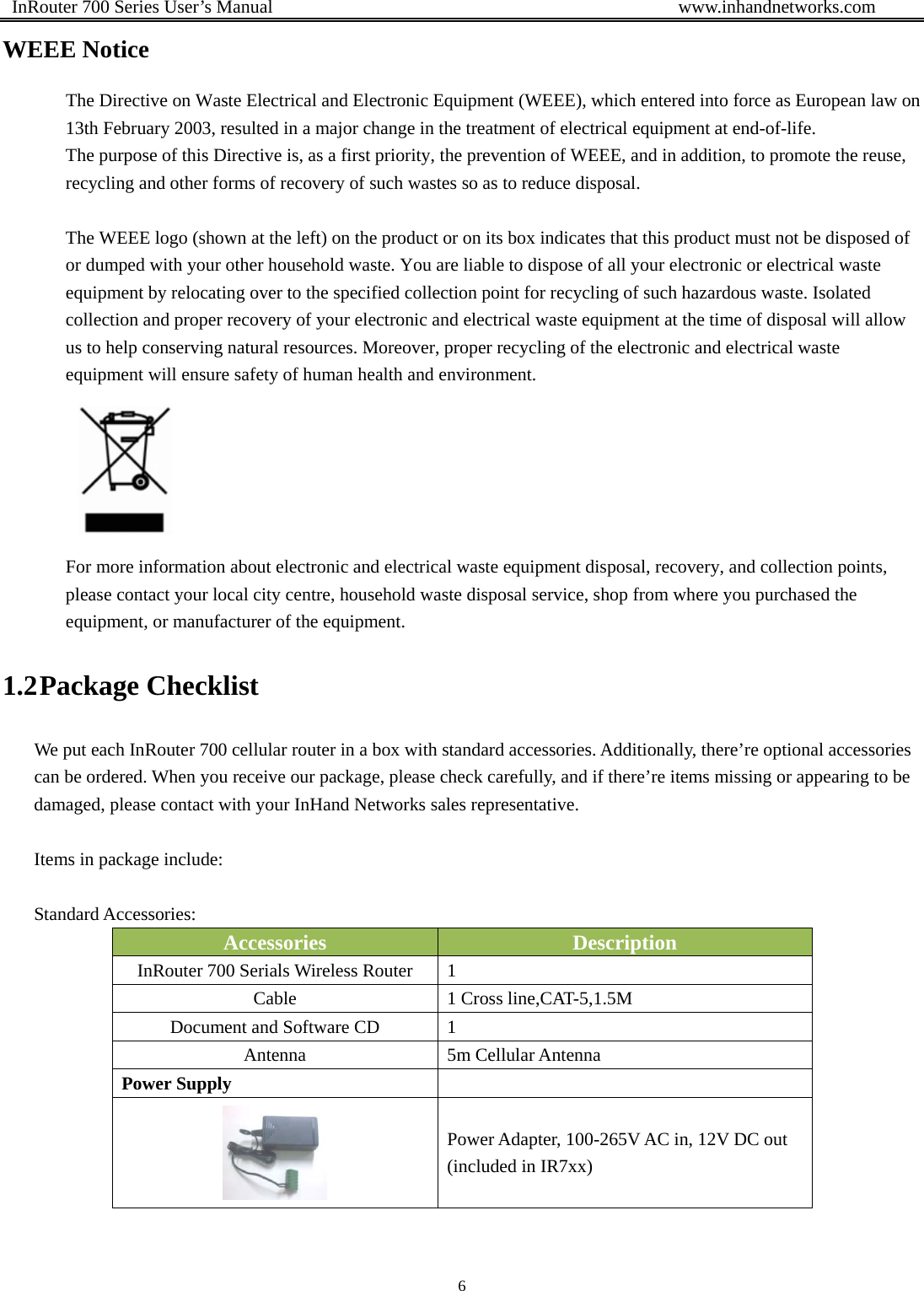  InRouter 700 Series User’s Manual                                            www.inhandnetworks.com 6  WEEE Notice The Directive on Waste Electrical and Electronic Equipment (WEEE), which entered into force as European law on 13th February 2003, resulted in a major change in the treatment of electrical equipment at end-of-life.   The purpose of this Directive is, as a first priority, the prevention of WEEE, and in addition, to promote the reuse, recycling and other forms of recovery of such wastes so as to reduce disposal.    The WEEE logo (shown at the left) on the product or on its box indicates that this product must not be disposed of or dumped with your other household waste. You are liable to dispose of all your electronic or electrical waste equipment by relocating over to the specified collection point for recycling of such hazardous waste. Isolated collection and proper recovery of your electronic and electrical waste equipment at the time of disposal will allow us to help conserving natural resources. Moreover, proper recycling of the electronic and electrical waste equipment will ensure safety of human health and environment.    For more information about electronic and electrical waste equipment disposal, recovery, and collection points, please contact your local city centre, household waste disposal service, shop from where you purchased the equipment, or manufacturer of the equipment. 1.2 Package Checklist We put each InRouter 700 cellular router in a box with standard accessories. Additionally, there’re optional accessories can be ordered. When you receive our package, please check carefully, and if there’re items missing or appearing to be damaged, please contact with your InHand Networks sales representative.  Items in package include:  Standard Accessories: Accessories  Description InRouter 700 Serials Wireless Router  1 Cable  1 Cross line,CAT-5,1.5M Document and Software CD  1 Antenna  5m Cellular Antenna Power Supply   Power Adapter, 100-265V AC in, 12V DC out (included in IR7xx) 