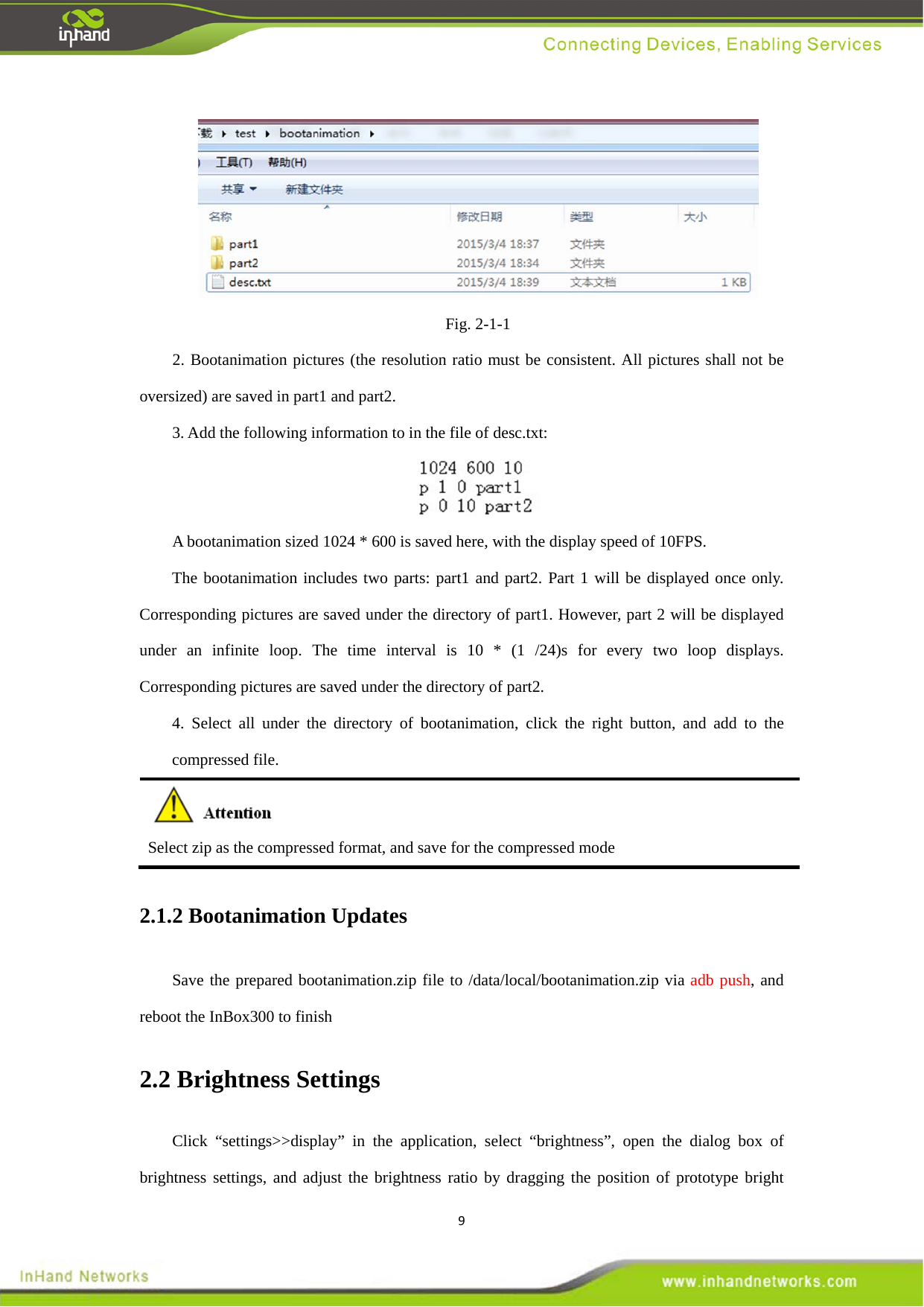 9 Fig. 2-1-1 2. Bootanimation pictures (the resolution ratio must be consistent. All pictures shall not be oversized) are saved in part1 and part2.   3. Add the following information to in the file of desc.txt:      A bootanimation sized 1024 * 600 is saved here, with the display speed of 10FPS.   The bootanimation includes two parts: part1 and part2. Part 1 will be displayed once only. Corresponding pictures are saved under the directory of part1. However, part 2 will be displayed under an infinite loop. The time interval is 10 * (1 /24)s for every two loop displays. Corresponding pictures are saved under the directory of part2.   4. Select all under the directory of bootanimation, click the right button, and add to the compressed file.    Select zip as the compressed format, and save for the compressed mode   2.1.2 Bootanimation Updates   Save the prepared bootanimation.zip file to /data/local/bootanimation.zip via adb push, and reboot the InBox300 to finish   2.2 Brightness Settings   Click &ldquo;settings>>display&rdquo; in the application, select &ldquo;brightness&rdquo;, open the dialog box of brightness settings, and adjust the brightness ratio by dragging the position of prototype bright 