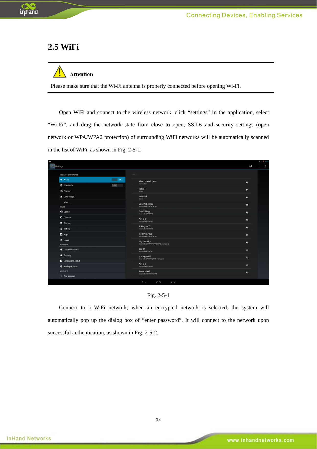 132.5 WiFi  Please make sure that the Wi-Fi antenna is properly connected before opening Wi-Fi.    Open WiFi and connect to the wireless network, click &ldquo;settings&rdquo; in the application, select &ldquo;Wi-Fi&rdquo;, and drag the network state from close to open; SSIDs and security settings (open network or WPA/WPA2 protection) of surrounding WiFi networks will be automatically scanned in the list of WiFi, as shown in Fig. 2-5-1.    Fig. 2-5-1 Connect to a WiFi network; when an encrypted network is selected, the system will automatically pop up the dialog box of &ldquo;enter password&rdquo;. It will connect to the network upon successful authentication, as shown in Fig. 2-5-2.   