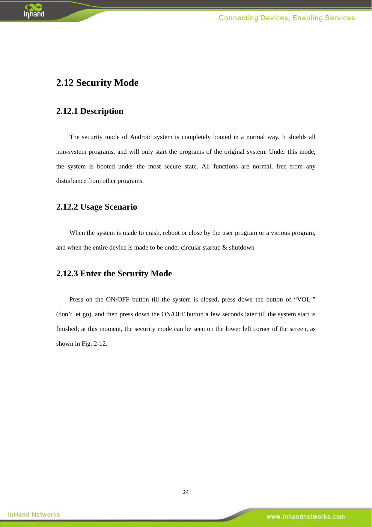 24 2.12 Security Mode   2.12.1 Description   The security mode of Android system is completely booted in a normal way. It shields all non-system programs, and will only start the programs of the original system. Under this mode, the system is booted under the most secure state. All functions are normal, free from any disturbance from other programs.     2.12.2 Usage Scenario When the system is made to crash, reboot or close by the user program or a vicious program, and when the entire device is made to be under circular startup &amp; shutdown   2.12.3 Enter the Security Mode   Press on the ON/OFF button till the system is closed, press down the button of &ldquo;VOL-&rdquo; (don&rsquo;t let go), and then press down the ON/OFF button a few seconds later till the system start is finished; at this moment, the security mode can be seen on the lower left corner of the screen, as shown in Fig. 2-12.  