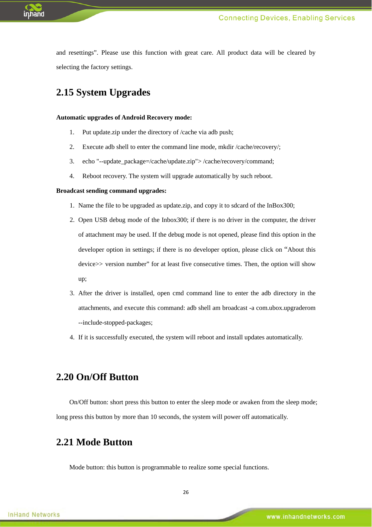 26and resettings&rdquo;. Please use this function with great care. All product data will be cleared by selecting the factory settings. 2.15 System Upgrades   Automatic upgrades of Android Recovery mode:   1. Put update.zip under the directory of /cache via adb push;   2. Execute adb shell to enter the command line mode, mkdir /cache/recovery/;   3. echo "--update_package=/cache/update.zip"> /cache/recovery/command;   4. Reboot recovery. The system will upgrade automatically by such reboot.   Broadcast sending command upgrades:   1. Name the file to be upgraded as update.zip, and copy it to sdcard of the InBox300;   2. Open USB debug mode of the Inbox300; if there is no driver in the computer, the driver of attachment may be used. If the debug mode is not opened, please find this option in the developer option in settings; if there is no developer option, please click on &ldquo;About this device>> version number&rdquo; for at least five consecutive times. Then, the option will show up;  3. After the driver is installed, open cmd command line to enter the adb directory in the attachments, and execute this command: adb shell am broadcast -a com.ubox.upgraderom --include-stopped-packages;  4. If it is successfully executed, the system will reboot and install updates automatically.    2.20 On/Off Button   On/Off button: short press this button to enter the sleep mode or awaken from the sleep mode; long press this button by more than 10 seconds, the system will power off automatically.   2.21 Mode Button   Mode button: this button is programmable to realize some special functions.   