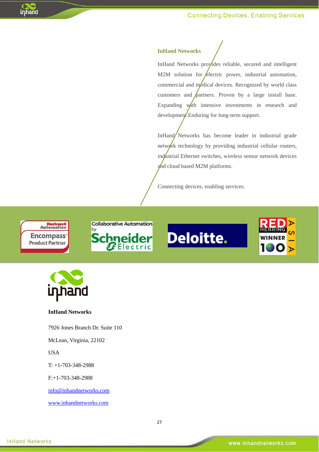 27                             InHand Networks   7926 Jones Branch Dr. Suite 110 McLean, Virginia, 22102 USA T: +1-703-348-2988 F:+1-703-348-2988 info@inhandnetworks.com www.inhandnetworks.com InHand Networks InHand Networks provides reliable, secured and intelligent M2M solution for electric power, industrial automation, commercial and medical devices. Recognized by world class customers and partners. Proven by a large install base. Expanding with intensive investments in research and development.Enduring for long-term support.  InHand Networks has become leader in industrial grade network technology by providing industrial cellular routers, industrial Ethernet switches, wireless sensor network devices and cloud based M2M platforms.  Connecting devices, enabling services. 