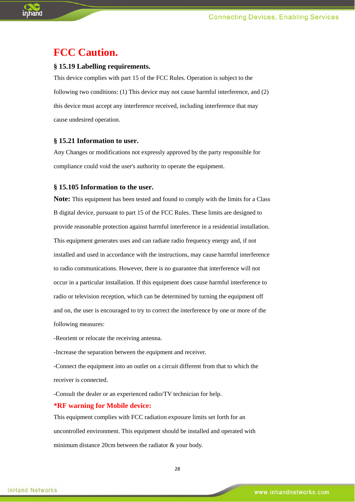 28FCC Caution. &sect; 15.19 Labelling requirements. This device complies with part 15 of the FCC Rules. Operation is subject to the following two conditions: (1) This device may not cause harmful interference, and (2) this device must accept any interference received, including interference that may cause undesired operation.  &sect; 15.21 Information to user. Any Changes or modifications not expressly approved by the party responsible for compliance could void the user's authority to operate the equipment.  &sect; 15.105 Information to the user. Note: This equipment has been tested and found to comply with the limits for a Class B digital device, pursuant to part 15 of the FCC Rules. These limits are designed to provide reasonable protection against harmful interference in a residential installation. This equipment generates uses and can radiate radio frequency energy and, if not installed and used in accordance with the instructions, may cause harmful interference to radio communications. However, there is no guarantee that interference will not occur in a particular installation. If this equipment does cause harmful interference to radio or television reception, which can be determined by turning the equipment off and on, the user is encouraged to try to correct the interference by one or more of the following measures: -Reorient or relocate the receiving antenna. -Increase the separation between the equipment and receiver. -Connect the equipment into an outlet on a circuit different from that to which the receiver is connected. -Consult the dealer or an experienced radio/TV technician for help. *RF warning for Mobile device: This equipment complies with FCC radiation exposure limits set forth for an uncontrolled environment. This equipment should be installed and operated with minimum distance 20cm between the radiator &amp; your body. 