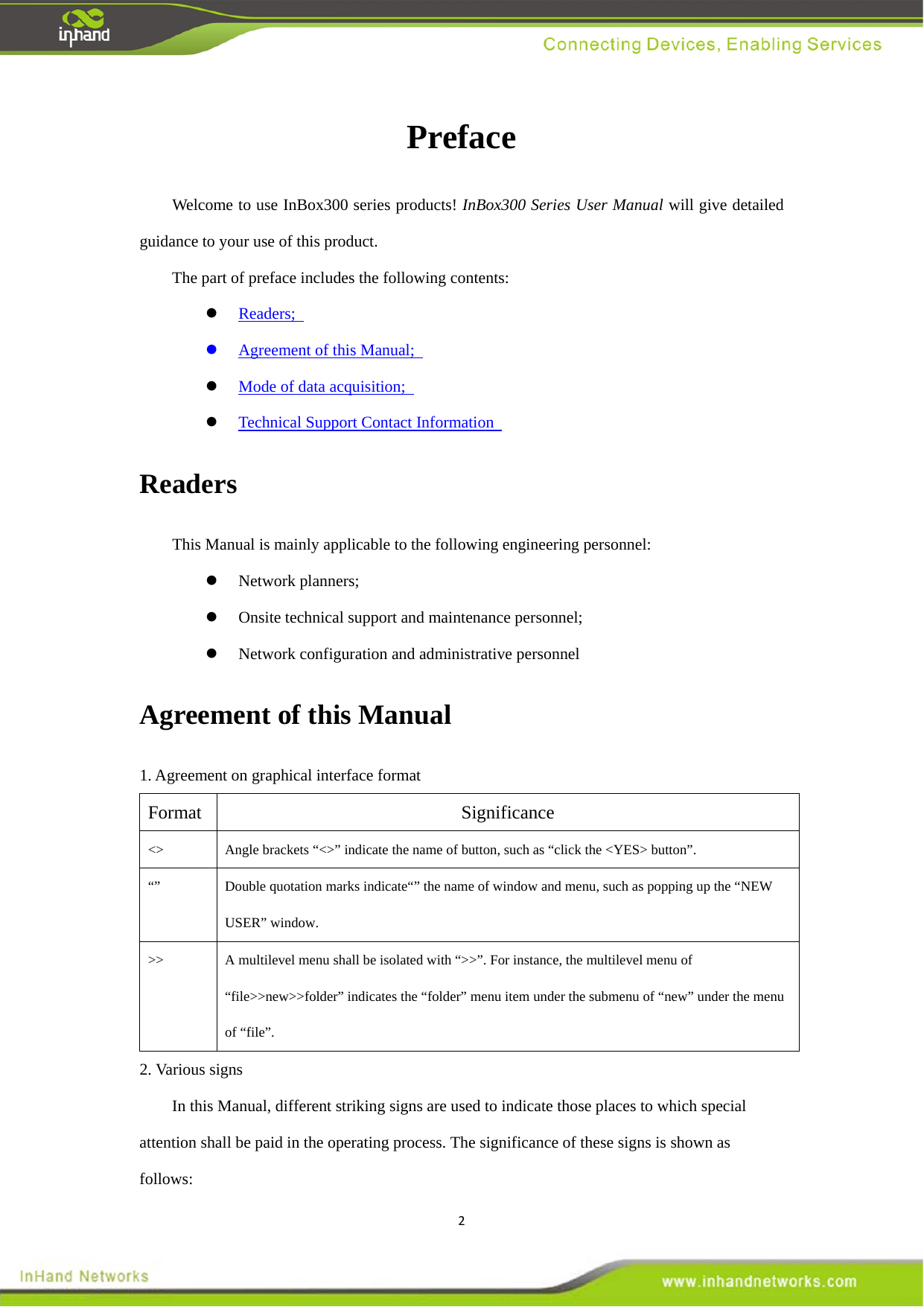 2Preface  Welcome to use InBox300 series products! InBox300 Series User Manual will give detailed guidance to your use of this product.   The part of preface includes the following contents:    Readers;    Agreement of this Manual;    Mode of data acquisition;    Technical Support Contact Information   Readers  This Manual is mainly applicable to the following engineering personnel:    Network planners;    Onsite technical support and maintenance personnel;    Network configuration and administrative personnel   Agreement of this Manual   1. Agreement on graphical interface format   Format   Significance   <> Angle brackets &ldquo;<>&rdquo; indicate the name of button, such as &ldquo;click the <YES> button&rdquo;.   &ldquo;&rdquo; Double quotation marks indicate&ldquo;&rdquo; the name of window and menu, such as popping up the &ldquo;NEW USER&rdquo; window. >> A multilevel menu shall be isolated with &ldquo;>>&rdquo;. For instance, the multilevel menu of &ldquo;file>>new>>folder&rdquo; indicates the &ldquo;folder&rdquo; menu item under the submenu of &ldquo;new&rdquo; under the menu of &ldquo;file&rdquo;.  2. Various signs   In this Manual, different striking signs are used to indicate those places to which special attention shall be paid in the operating process. The significance of these signs is shown as follows:  