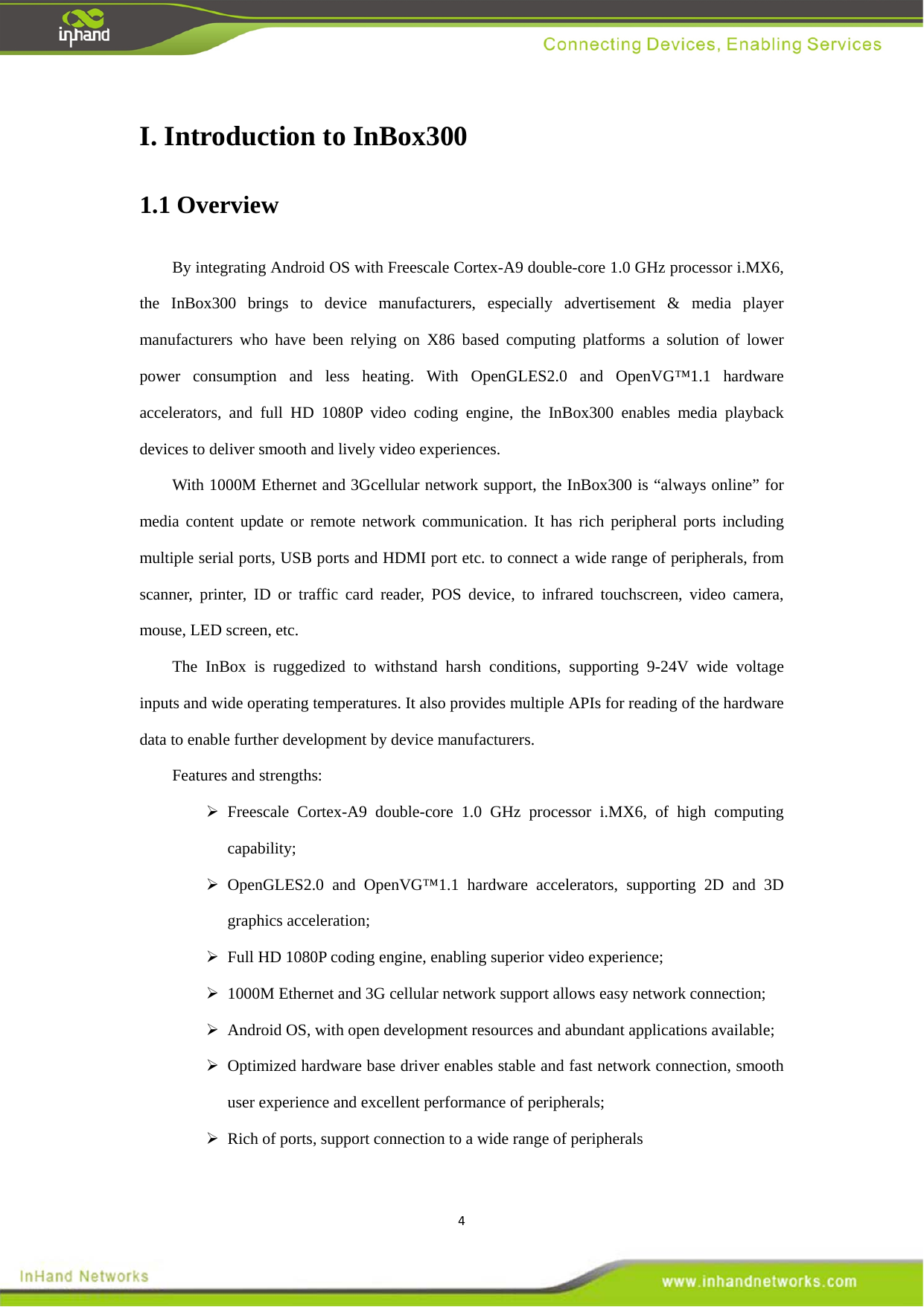 4I. Introduction to InBox300   1.1 Overview   By integrating Android OS with Freescale Cortex-A9 double-core 1.0 GHz processor i.MX6, the InBox300 brings to device manufacturers, especially advertisement &amp; media player manufacturers who have been relying on X86 based computing platforms a solution of lower power consumption and less heating. With OpenGLES2.0 and OpenVG&trade;1.1 hardware accelerators, and full HD 1080P video coding engine, the InBox300 enables media playback devices to deliver smooth and lively video experiences.     With 1000M Ethernet and 3Gcellular network support, the InBox300 is &ldquo;always online&rdquo; for media content update or remote network communication. It has rich peripheral ports including multiple serial ports, USB ports and HDMI port etc. to connect a wide range of peripherals, from scanner, printer, ID or traffic card reader, POS device, to infrared touchscreen, video camera, mouse, LED screen, etc.   The InBox is ruggedized to withstand harsh conditions, supporting 9-24V wide voltage inputs and wide operating temperatures. It also provides multiple APIs for reading of the hardware data to enable further development by device manufacturers.   Features and strengths:    Freescale Cortex-A9 double-core 1.0 GHz processor i.MX6, of high computing capability;   OpenGLES2.0 and OpenVG&trade;1.1 hardware accelerators, supporting 2D and 3D graphics acceleration;    Full HD 1080P coding engine, enabling superior video experience;      1000M Ethernet and 3G cellular network support allows easy network connection;      Android OS, with open development resources and abundant applications available;    Optimized hardware base driver enables stable and fast network connection, smooth user experience and excellent performance of peripherals;    Rich of ports, support connection to a wide range of peripherals   
