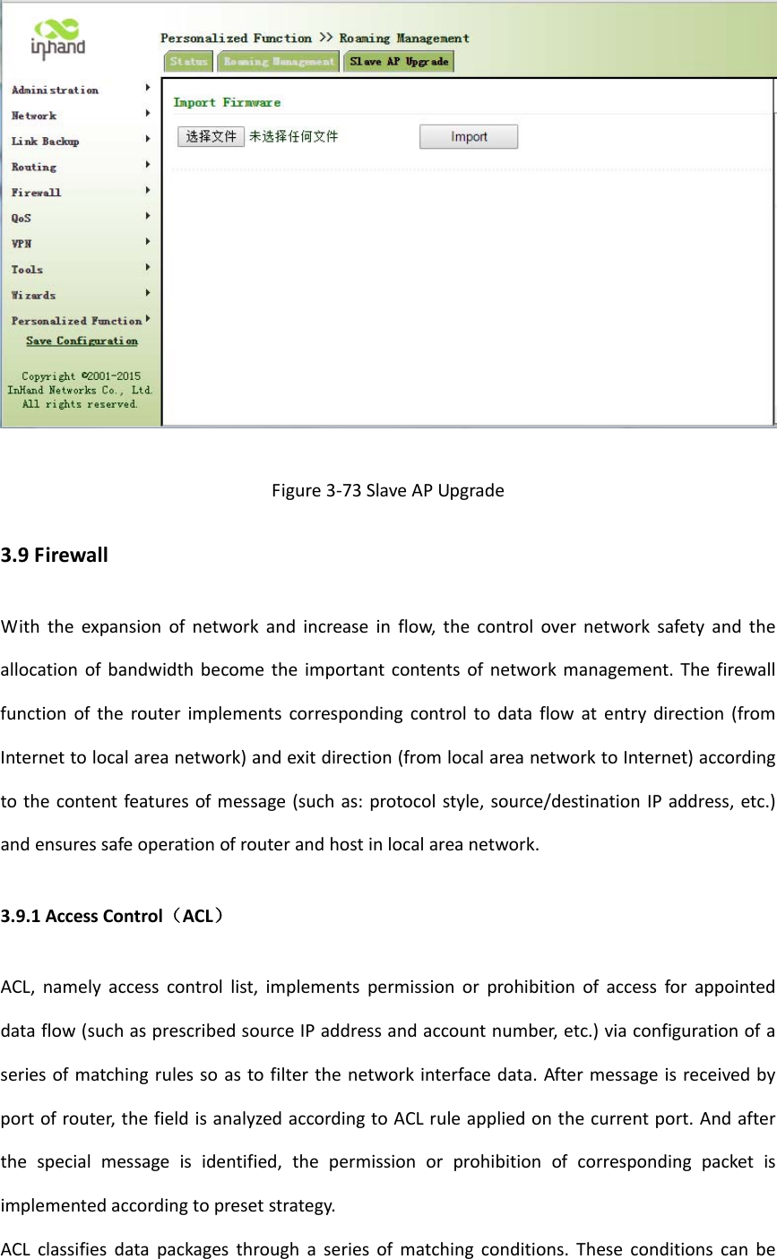 Figure3‐73SlaveAPUpgrade3.9FirewallWiththeexpansionofnetworkandincreaseinflow,thecontrolovernetworksafetyandtheallocationofbandwidthbecometheimportantcontentsofnetworkmanagement.Thefirewallfunctionoftherouterimplementscorrespondingcontroltodataflowatentrydirection(fromInternettolocalareanetwork)andexitdirection(fromlocalareanetworktoInternet)accordingtothecontentfeaturesofmessage(suchas:protocolstyle,source/destinationIPaddress,etc.)andensuressafeoperationofrouterandhostinlocalareanetwork.3.9.1AccessControl（ACL）ACL,namelyaccesscontrollist,implementspermissionorprohibitionofaccessforappointeddataflow(suchasprescribedsourceIPaddressandaccountnumber,etc.)viaconfigurationofaseriesofmatchingrulessoastofilterthenetworkinterfacedata.Aftermessageisreceivedbyportofrouter,thefieldisanalyzedaccordingtoACLruleappliedonthecurrentport.Andafterthespecialmessageisidentified,thepermissionorprohibitionofcorrespondingpacketisimplementedaccordingtopresetstrategy.ACLclassifiesdatapackagesthroughaseriesofmatchingconditions.Theseconditionscanbe