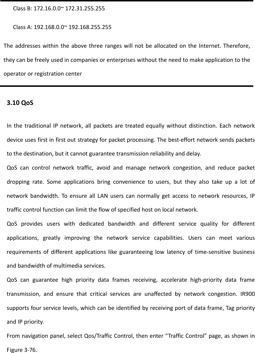 ClassB:172.16.0.0~172.31.255.255ClassA:192.168.0.0~192.168.255.255TheaddresseswithintheabovethreerangeswillnotbeallocatedontheInternet.Therefore,theycanbefreelyusedincompaniesorenterpriseswithouttheneedtomakeapplicationtotheoperatororregistrationcenter3.10QoSInthetraditionalIPnetwork,allpacketsaretreatedequallywithoutdistinction.Eachnetworkdeviceusesfirstinfirstoutstrategyforpacketprocessing.Thebest‐effortnetworksendspacketstothedestination,butitcannotguaranteetransmissionreliabilityanddelay.QoScancontrolnetworktraffic,avoidandmanagenetworkcongestion,andreducepacketdroppingrate.Someapplicationsbringconveniencetousers,buttheyalsotakeupalotofnetworkbandwidth.ToensureallLANuserscannormallygetaccesstonetworkresources,IPtrafficcontrolfunctioncanlimittheflowofspecifiedhostonlocalnetwork.QoSprovidesuserswithdedicatedbandwidthanddifferentservicequalityfordifferentapplications,greatlyimprovingthenetworkservicecapabilities.Userscanmeetvariousrequirementsofdifferentapplicationslikeguaranteeinglowlatencyoftime‐sensitivebusinessandbandwidthofmultimediaservices.QoScanguaranteehighprioritydataframesreceiving,acceleratehigh‐prioritydataframetransmission,andensurethatcriticalservicesareunaffectedbynetworkcongestion.IR900supportsfourservicelevels,whichcanbeidentifiedbyreceivingportofdataframe,TagpriorityandIPpriority.Fromnavigationpanel,selectQos/TrafficControl,thenenter&ldquo;TrafficControl&rdquo;page,asshowninFigure3‐76.