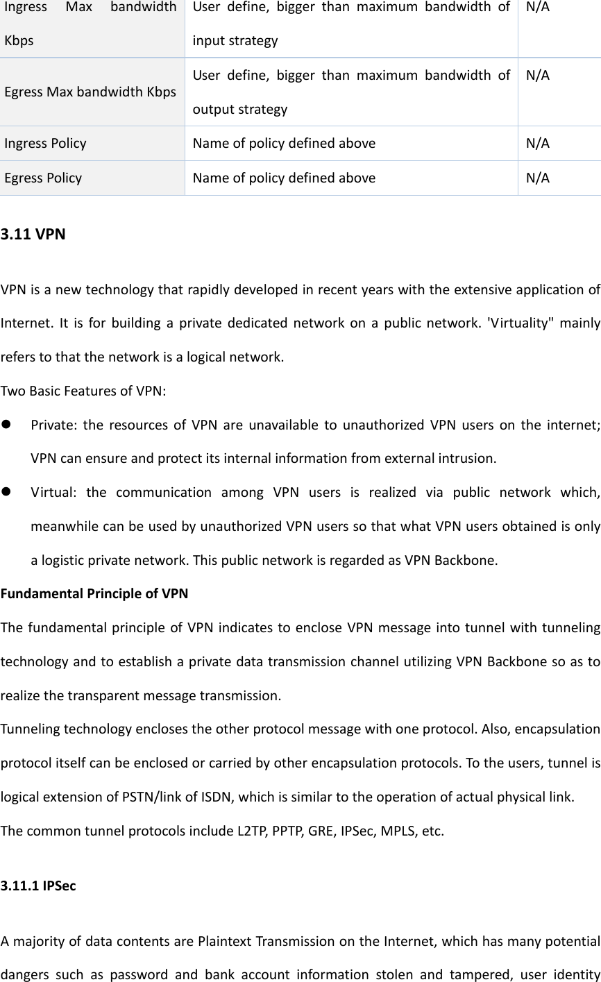 IngressMaxbandwidthKbpsUserdefine,biggerthanmaximumbandwidthofinputstrategyN/AEgressMaxbandwidthKbpsUserdefine,biggerthanmaximumbandwidthofoutputstrategyN/AIngressPolicy NameofpolicydefinedaboveN/AEgressPolicyNameofpolicydefinedaboveN/A3.11VPNVPNisanewtechnologythatrapidlydevelopedinrecentyearswiththeextensiveapplicationofInternet.Itisforbuildingaprivatededicatednetworkonapublicnetwork.'Virtuality"mainlyreferstothatthenetworkisalogicalnetwork.TwoBasicFeaturesofVPN: Private:theresourcesofVPNareunavailabletounauthorizedVPNusersontheinternet;VPNcanensureandprotectitsinternalinformationfromexternalintrusion. Virtual:thecommunicationamongVPNusersisrealizedviapublicnetworkwhich,meanwhilecanbeusedbyunauthorizedVPNuserssothatwhatVPNusersobtainedisonlyalogisticprivatenetwork.ThispublicnetworkisregardedasVPNBackbone.FundamentalPrincipleofVPNThefundamentalprincipleofVPNindicatestoencloseVPNmessageintotunnelwithtunnelingtechnologyandtoestablishaprivatedatatransmissionchannelutilizingVPNBackbonesoastorealizethetransparentmessagetransmission.Tunnelingtechnologyenclosestheotherprotocolmessagewithoneprotocol.Also,encapsulationprotocolitselfcanbeenclosedorcarriedbyotherencapsulationprotocols.Totheusers,tunnelislogicalextensionofPSTN/linkofISDN,whichissimilartotheoperationofactualphysicallink.ThecommontunnelprotocolsincludeL2TP,PPTP,GRE,IPSec,MPLS,etc.3.11.1IPSecAmajorityofdatacontentsarePlaintextTransmissionontheInternet,whichhasmanypotentialdangerssuchaspasswordandbankaccountinformationstolenandtampered,useridentity