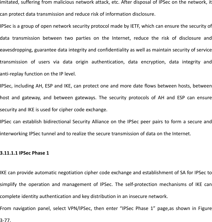 imitated,sufferingfrommaliciousnetworkattack,etc.AfterdisposalofIPSeconthenetwork,itcanprotectdatatransmissionandreduceriskofinformationdisclosure.IPSecisagroupofopennetworksecurityprotocolmadebyIETF,whichcanensurethesecurityofdatatransmissionbetweentwopartiesontheInternet,reducetheriskofdisclosureandeavesdropping,guaranteedataintegrityandconfidentialityaswellasmaintainsecurityofservicetransmissionofusersviadataoriginauthentication,dataencryption,dataintegrityandanti‐replayfunctionontheIPlevel.IPSec,includingAH,ESPandIKE,canprotectoneandmoredateflowsbetweenhosts,betweenhostandgateway,andbetweengateways.ThesecurityprotocolsofAHandESPcanensuresecurityandIKEisusedforciphercodeexchange.IPSeccanestablishbidirectionalSecurityAllianceontheIPSecpeerpairstoformasecureandinterworkingIPSectunnelandtorealizethesecuretransmissionofdataontheInternet.3.11.1.1IPSecPhase1IKEcanprovideautomaticnegotiationciphercodeexchangeandestablishmentofSAforIPSectosimplifytheoperationandmanagementofIPSec.Theself‐protectionmechanismsofIKEcancompleteidentityauthenticationandkeydistributioninaninsecurenetwork.Fromnavigationpanel,selectVPN/IPSec,thenenter&ldquo;IPSecPhase1&rdquo;page,asshowninFigure3‐77.