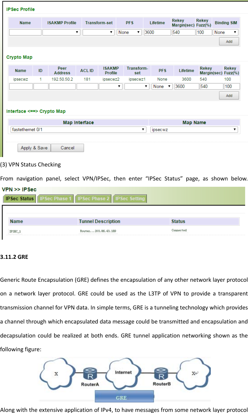 (3)VPNStatusCheckingFromnavigationpanel,selectVPN/IPSec,thenenter&ldquo;IPSecStatus&rdquo;page,asshownbelow.3.11.2GREGenericRouteEncapsulation(GRE)definestheencapsulationofanyothernetworklayerprotocolonanetworklayerprotocol.GREcouldbeusedastheL3TPofVPNtoprovideatransparenttransmissionchannelforVPNdata.Insimpleterms,GREisatunnelingtechnologywhichprovidesachannelthroughwhichencapsulateddatamessagecouldbetransmittedandencapsulationanddecapsulationcouldberealizedatbothends.GREtunnelapplicationnetworkingshownasthefollowingfigure:AlongwiththeextensiveapplicationofIPv4,tohavemessagesfromsomenetworklayerprotocol