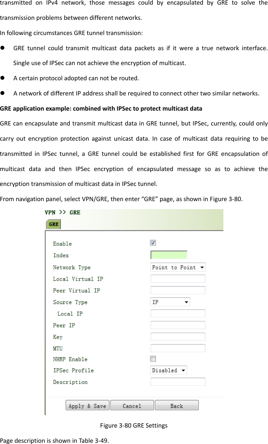 transmittedonIPv4network,thosemessagescouldbyencapsulatedbyGREtosolvethetransmissionproblemsbetweendifferentnetworks.InfollowingcircumstancesGREtunneltransmission: GREtunnelcouldtransmitmulticastdatapacketsasifitwereatruenetworkinterface.SingleuseofIPSeccannotachievetheencryptionofmulticast. Acertainprotocoladoptedcannotberouted. AnetworkofdifferentIPaddressshallberequiredtoconnectothertwosimilarnetworks.GREapplicationexample:combinedwithIPSectoprotectmulticastdataGREcanencapsulateandtransmitmulticastdatainGREtunnel,butIPSec,currently,couldonlycarryoutencryptionprotectionagainstunicastdata.IncaseofmulticastdatarequiringtobetransmittedinIPSectunnel,aGREtunnelcouldbeestablishedfirstforGREencapsulationofmulticastdataandthenIPSecencryptionofencapsulatedmessagesoastoachievetheencryptiontransmissionofmulticastdatainIPSectunnel.Fromnavigationpanel,selectVPN/GRE,thenenter&ldquo;GRE&rdquo;page,asshowninFigure3‐80.Figure3‐80GRESettingsPagedescriptionisshowninTable3‐49.