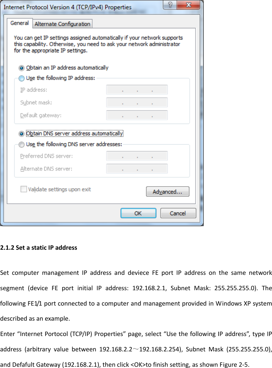 2.1.2SetastaticIPaddressSetcomputermanagementIPaddressanddevieceFEportIPaddressonthesamenetworksegment(deviceFEportinitialIPaddress:192.168.2.1,SubnetMask:255.255.255.0).ThefollowingFE1/1portconnectedtoacomputerandmanagementprovidedinWindowsXPsystemdescribedasanexample.Enter&ldquo;InternetPortocol(TCP/IP)Properties&rdquo;page,select&ldquo;UsethefollowingIPaddress&rdquo;,typeIPaddress(arbitraryvaluebetween192.168.2.2～192.168.2.254),SubnetMask(255.255.255.0),andDefafultGateway(192.168.2.1),thenclick<OK>tofinishsetting,asshownFigure2‐5.