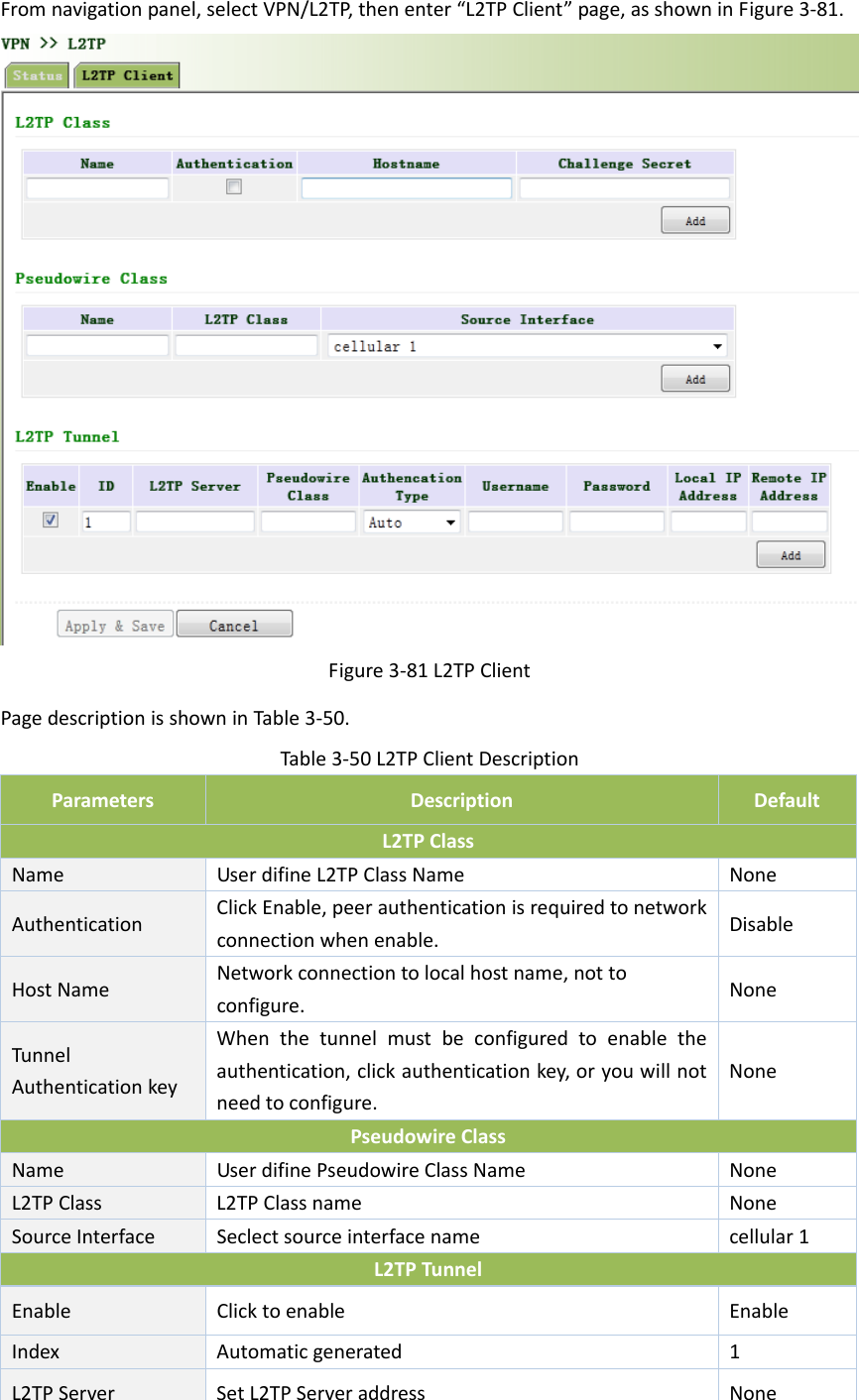 Fromnavigationpanel,selectVPN/L2TP,thenenter&ldquo;L2TPClient&rdquo;page,asshowninFigure3‐81.Figure3‐81L2TPClientPagedescriptionisshowninTable3‐50.Table3‐50L2TPClientDescriptionParametersDescriptionDefaultL2TPClassNameUserdifineL2TPClassNameNoneAuthenticationClickEnable,peerauthenticationisrequiredtonetworkconnectionwhenenable.DisableHostNameNetworkconnectiontolocalhostname,nottoconfigure.NoneTunnelAuthenticationkeyWhenthetunnelmustbeconfiguredtoenabletheauthentication,clickauthenticationkey,oryouwillnotneedtoconfigure.NonePseudowireClassName UserdifinePseudowireClassNameNoneL2TPClassL2TPClassnameNoneSourceInterfaceSeclectsourceinterfacenamecellular1L2TPTunnelEnable Clicktoenable EnableIndexAutomaticgenerated1L2TPServerSetL2TPServeraddressNone