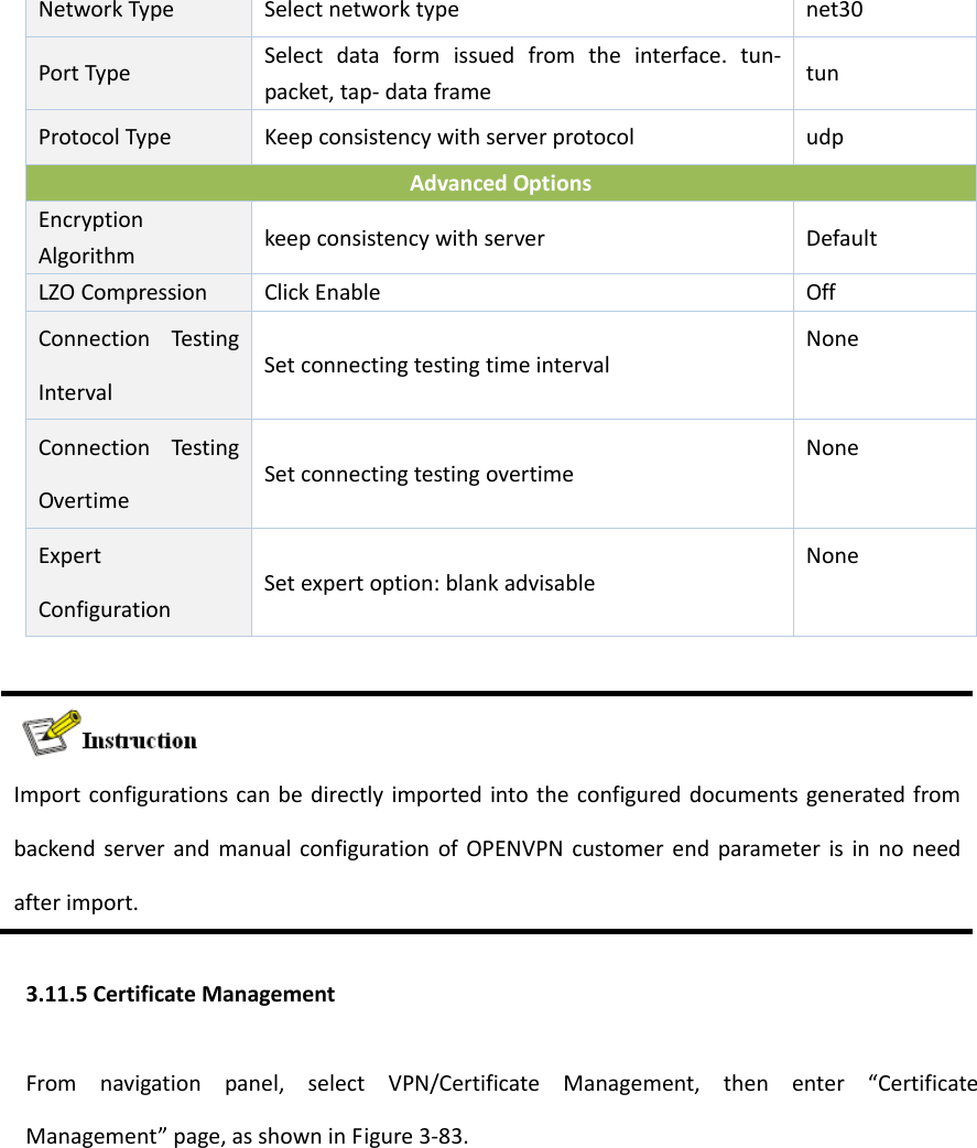 NetworkTypeSelectnetworktypenet30PortTypeSelectdataformissuedfromtheinterface.tun‐packet,tap‐dataframetunProtocolType KeepconsistencywithserverprotocoludpAdvancedOptionsEncryptionAlgorithmkeepconsistencywithserverDefaultLZOCompressionClickEnableOffConnectionTestingIntervalSetconnectingtestingtimeintervalNoneConnectionTestingOvertimeSetconnectingtestingovertimeNoneExpertConfigurationSetexpertoption:blankadvisableNoneImportconfigurationscanbedirectlyimportedintotheconfigureddocumentsgeneratedfrombackendserverandmanualconfigurationofOPENVPNcustomerendparameterisinnoneedafterimport.3.11.5CertificateManagementFromnavigationpanel,selectVPN/CertificateManagement,thenenter&ldquo;CertificateManagement&rdquo;page,asshowninFigure3‐83.