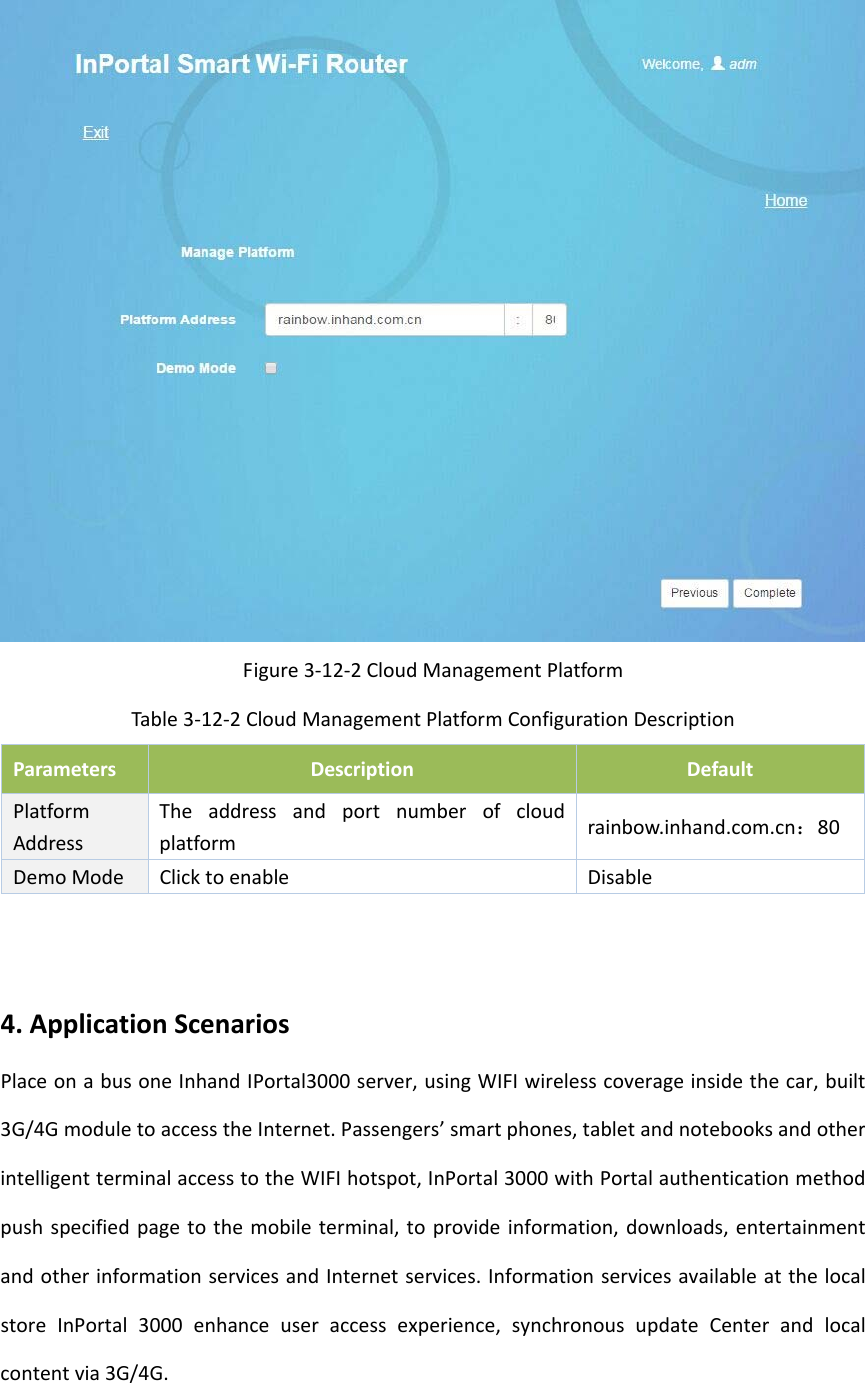 Figure3‐12‐2CloudManagementPlatformTable3‐12‐2CloudManagementPlatformConfigurationDescriptionParametersDescriptionDefaultPlatformAddressTheaddressandportnumberofcloudplatformrainbow.inhand.com.cn：80DemoModeClicktoenableDisable4.ApplicationScenariosPlaceonabusoneInhandIPortal3000server,usingWIFIwirelesscoverageinsidethecar,built3G/4GmoduletoaccesstheInternet.Passengers&rsquo;smartphones,tabletandnotebooksandotherintelligentterminalaccesstotheWIFIhotspot,InPortal3000withPortalauthenticationmethodpushspecifiedpagetothemobileterminal,toprovideinformation,downloads,entertainmentandotherinformationservicesandInternetservices.InformationservicesavailableatthelocalstoreInPortal3000enhanceuseraccessexperience,synchronousupdateCenterandlocalcontentvia3G/4G.
