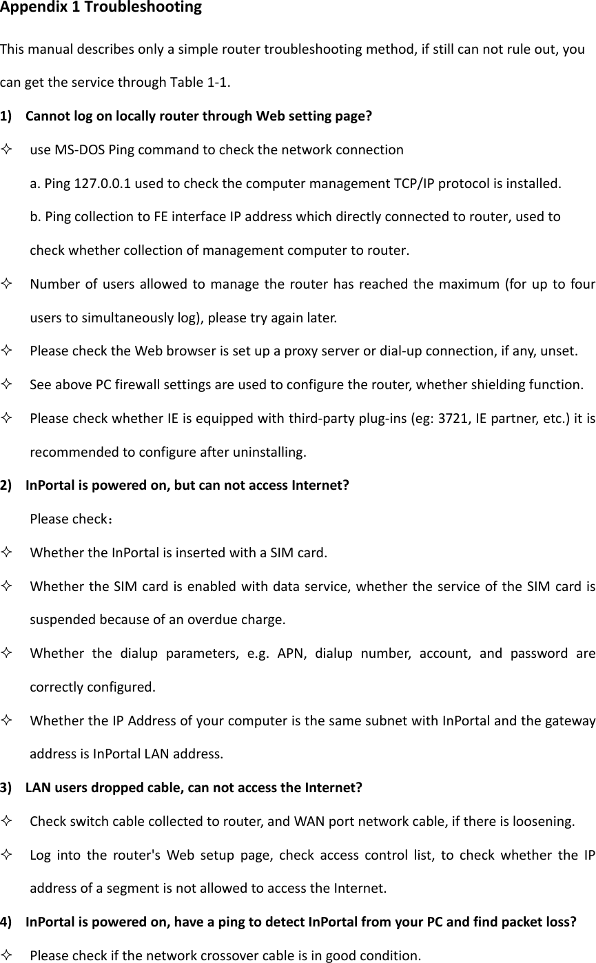Appendix1TroubleshootingThismanualdescribesonlyasimpleroutertroubleshootingmethod,ifstillcannotruleout,youcangettheservicethroughTable1‐1.1) CannotlogonlocallyrouterthroughWebsettingpage? useMS‐DOSPingcommandtocheckthenetworkconnectiona.Ping127.0.0.1usedtocheckthecomputermanagementTCP/IPprotocolisinstalled.b.PingcollectiontoFEinterfaceIPaddresswhichdirectlyconnectedtorouter,usedtocheckwhethercollectionofmanagementcomputertorouter. Numberofusersallowedtomanagetherouterhasreachedthemaximum(foruptofouruserstosimultaneouslylog),pleasetryagainlater. PleasechecktheWebbrowserissetupaproxyserverordial‐upconnection,ifany,unset. SeeabovePCfirewallsettingsareusedtoconfiguretherouter,whethershieldingfunction. PleasecheckwhetherIEisequippedwiththird‐partyplug‐ins(eg:3721,IEpartner,etc.)itisrecommendedtoconfigureafteruninstalling.2) InPortalispoweredon,butcannotaccessInternet?Pleasecheck： WhethertheInPortalisinsertedwithaSIMcard. WhethertheSIMcardisenabledwithdataservice,whethertheserviceoftheSIMcardissuspendedbecauseofanoverduecharge. Whetherthedialupparameters,e.g.APN,dialupnumber,account,andpasswordarecorrectlyconfigured. WhethertheIPAddressofyourcomputeristhesamesubnetwithInPortalandthegatewayaddressisInPortalLANaddress.3) LANusersdroppedcable,cannotaccesstheInternet? Checkswitchcablecollectedtorouter,andWANportnetworkcable,ifthereisloosening. Logintotherouter'sWebsetuppage,checkaccesscontrollist,tocheckwhethertheIPaddressofasegmentisnotallowedtoaccesstheInternet.4) InPortalispoweredon,haveapingtodetectInPortalfromyourPCandfindpacketloss? Pleasecheckifthenetworkcrossovercableisingoodcondition.