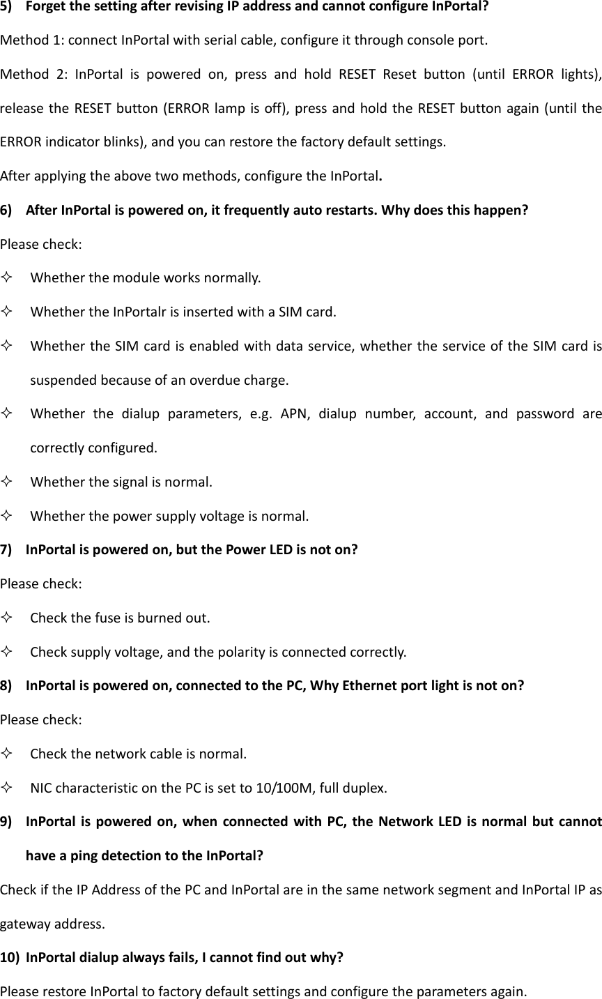 5) ForgetthesettingafterrevisingIPaddressandcannotconfigureInPortal?Method1:connectInPortalwithserialcable,configureitthroughconsoleport.Method2:InPortalispoweredon,pressandholdRESETResetbutton(untilERRORlights),releasetheRESETbutton(ERRORlampisoff),pressandholdtheRESETbuttonagain(untiltheERRORindicatorblinks),andyoucanrestorethefactorydefaultsettings.Afterapplyingtheabovetwomethods,configuretheInPortal.6) AfterInPortalispoweredon,itfrequentlyautorestarts.Whydoesthishappen?Pleasecheck: Whetherthemoduleworksnormally. WhethertheInPortalrisinsertedwithaSIMcard. WhethertheSIMcardisenabledwithdataservice,whethertheserviceoftheSIMcardissuspendedbecauseofanoverduecharge. Whetherthedialupparameters,e.g.APN,dialupnumber,account,andpasswordarecorrectlyconfigured. Whetherthesignalisnormal. Whetherthepowersupplyvoltageisnormal.7) InPortalispoweredon,butthePowerLEDisnoton?Pleasecheck: Checkthefuseisburnedout. Checksupplyvoltage,andthepolarityisconnectedcorrectly.8) InPortalispoweredon,connectedtothePC,WhyEthernetportlightisnoton?Pleasecheck: Checkthenetworkcableisnormal. NICcharacteristiconthePCissetto10/100M,fullduplex.9) InPortalispoweredon,whenconnectedwithPC,theNetworkLEDisnormalbutcannothaveapingdetectiontotheInPortal?CheckiftheIPAddressofthePCandInPortalareinthesamenetworksegmentandInPortalIPasgatewayaddress.10) InPortaldialupalwaysfails,Icannotfindoutwhy?PleaserestoreInPortaltofactorydefaultsettingsandconfiguretheparametersagain.