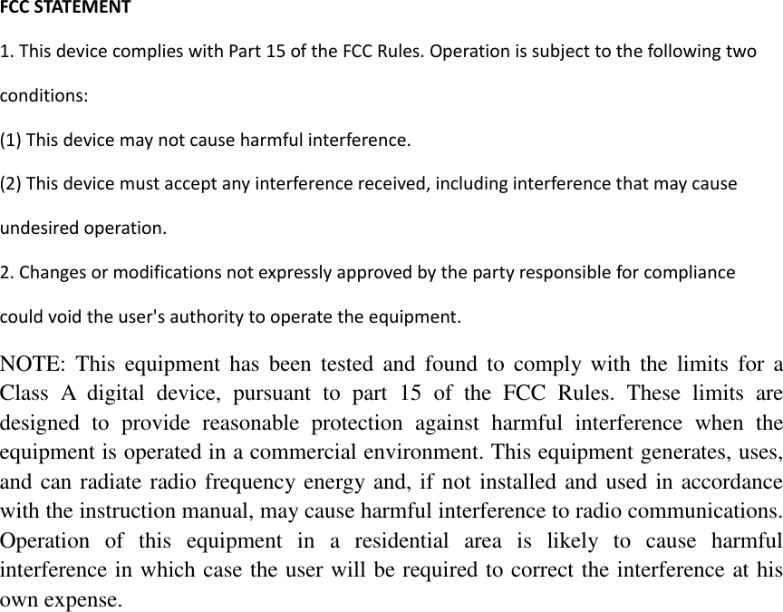 FCCSTATEMENT1.ThisdevicecomplieswithPart15oftheFCCRules.Operationissubjecttothefollowingtwoconditions:(1)Thisdevicemaynotcauseharmfulinterference.(2)Thisdevicemustacceptanyinterferencereceived,includinginterferencethatmaycauseundesiredoperation.2.Changesormodificationsnotexpresslyapprovedbythepartyresponsibleforcompliancecouldvoidtheuser'sauthoritytooperatetheequipment.   NOTE:  This  equipment  has  been tested  and  found  to  comply with the  limits  for  a Class  A  digital  device,  pursuant  to  part  15  of  the  FCC  Rules.  These  limits  are designed  to  provide  reasonable  protection  against  harmful  interference  when  the equipment is operated in a commercial environment. This equipment generates, uses, and can radiate radio frequency energy and, if not installed and used in accordance with the instruction manual, may cause harmful interference to radio communications. Operation  of  this equipment  in  a  residential  area  is  likely  to  cause  harmful interference in which case the user will be required to correct the interference at his own expense.