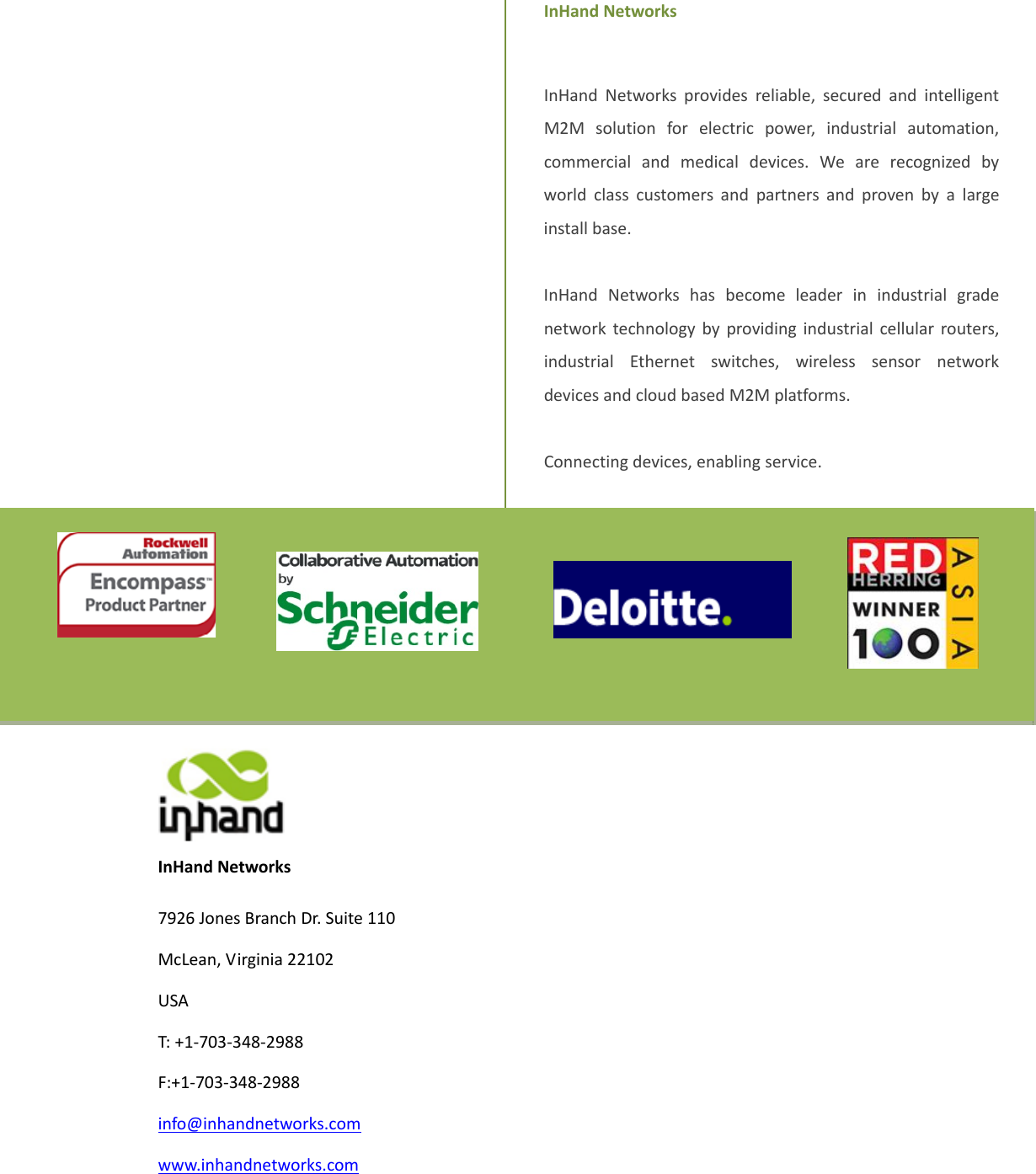                 InHandNetworks7926JonesBranchDr.Suite110McLean,Virginia22102USAT:+1‐703‐348‐2988F:+1‐703‐348‐2988info@inhandnetworks.comwww.inhandnetworks.comInHandNetworksInHandNetworksprovidesreliable,securedandintelligentM2Msolutionforelectricpower,industrialautomation,commercialandmedicaldevices.Wearerecognizedbyworldclasscustomersandpartnersandprovenbyalargeinstallbase.InHandNetworkshasbecomeleaderinindustrialgradenetworktechnologybyprovidingindustrialcellularrouters,industrialEthernetswitches,wirelesssensornetworkdevicesandcloudbasedM2Mplatforms.Connectingdevices,enablingservice.