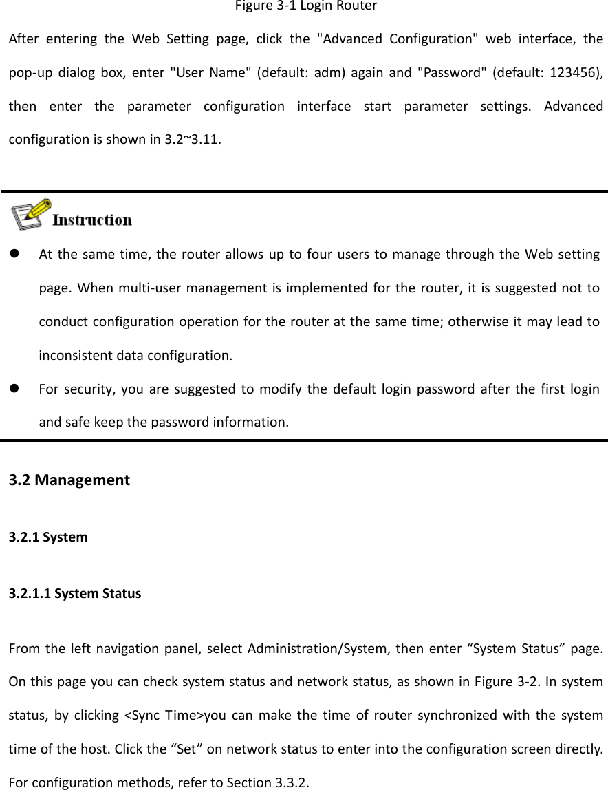 Figure3‐1LoginRouterAfterenteringtheWebSettingpage,clickthe"AdvancedConfiguration"webinterface,thepop‐updialogbox,enter"UserName"(default:adm)againand"Password"(default:123456),thenentertheparameterconfigurationinterfacestartparametersettings.Advancedconfigurationisshownin3.2~3.11. Atthesametime,therouterallowsuptofouruserstomanagethroughtheWebsettingpage.Whenmulti‐usermanagementisimplementedfortherouter,itissuggestednottoconductconfigurationoperationfortherouteratthesametime;otherwiseitmayleadtoinconsistentdataconfiguration. Forsecurity,youaresuggestedtomodifythedefaultloginpasswordafterthefirstloginandsafekeepthepasswordinformation.3.2Management3.2.1System3.2.1.1SystemStatusFromtheleftnavigationpanel,selectAdministration/System,thenenter&ldquo;SystemStatus&rdquo;page.Onthispageyoucanchecksystemstatusandnetworkstatus,asshowninFigure3‐2.Insystemstatus,byclicking<SyncTime>youcanmakethetimeofroutersynchronizedwiththesystemtimeofthehost.Clickthe&ldquo;Set&rdquo;onnetworkstatustoenterintotheconfigurationscreendirectly.Forconfigurationmethods,refertoSection3.3.2.