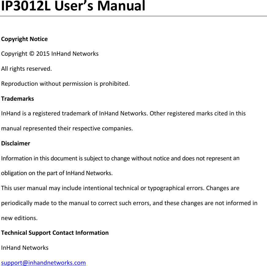 IP3012LUser&rsquo;sManualCopyrightNoticeCopyright&copy;2015InHandNetworksAllrightsreserved.Reproductionwithoutpermissionisprohibited.TrademarksInHandisaregisteredtrademarkofInHandNetworks.Otherregisteredmarkscitedinthismanualrepresentedtheirrespectivecompanies.DisclaimerInformationinthisdocumentissubjecttochangewithoutnoticeanddoesnotrepresentanobligationonthepartofInHandNetworks.Thisusermanualmayincludeintentionaltechnicalortypographicalerrors.Changesareperiodicallymadetothemanualtocorrectsucherrors,andthesechangesarenotinformedinneweditions.TechnicalSupportContactInformationInHandNetworkssupport@inhandnetworks.com