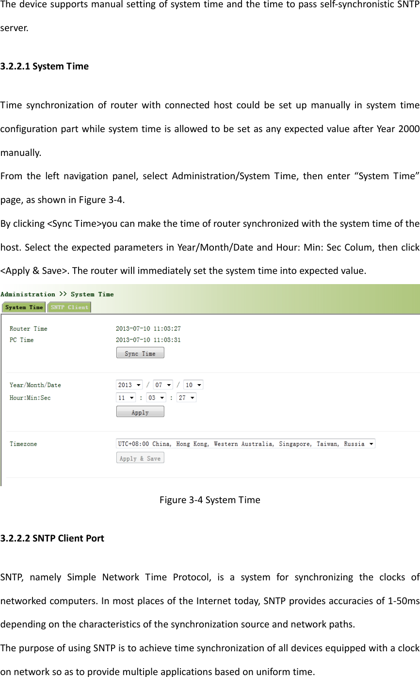 Thedevicesupportsmanualsettingofsystemtimeandthetimetopassself‐synchronisticSNTPserver.3.2.2.1SystemTimeTimesynchronizationofrouterwithconnectedhostcouldbesetupmanuallyinsystemtimeconfigurationpartwhilesystemtimeisallowedtobesetasanyexpectedvalueafterYear2000manually.Fromtheleftnavigationpanel,selectAdministration/SystemTime,thenenter&ldquo;SystemTime&rdquo;page,asshowninFigure3‐4.Byclicking<SyncTime>youcanmakethetimeofroutersynchronizedwiththesystemtimeofthehost.SelecttheexpectedparametersinYear/Month/DateandHour:Min:SecColum,thenclick<Apply&amp;Save>.Therouterwillimmediatelysetthesystemtimeintoexpectedvalue.Figure3‐4SystemTime3.2.2.2SNTPClientPortSNTP,namelySimpleNetworkTimeProtocol,isasystemforsynchronizingtheclocksofnetworkedcomputers.InmostplacesoftheInternettoday,SNTPprovidesaccuraciesof1‐50msdependingonthecharacteristicsofthesynchronizationsourceandnetworkpaths.ThepurposeofusingSNTPistoachievetimesynchronizationofalldevicesequippedwithaclockonnetworksoastoprovidemultipleapplicationsbasedonuniformtime.