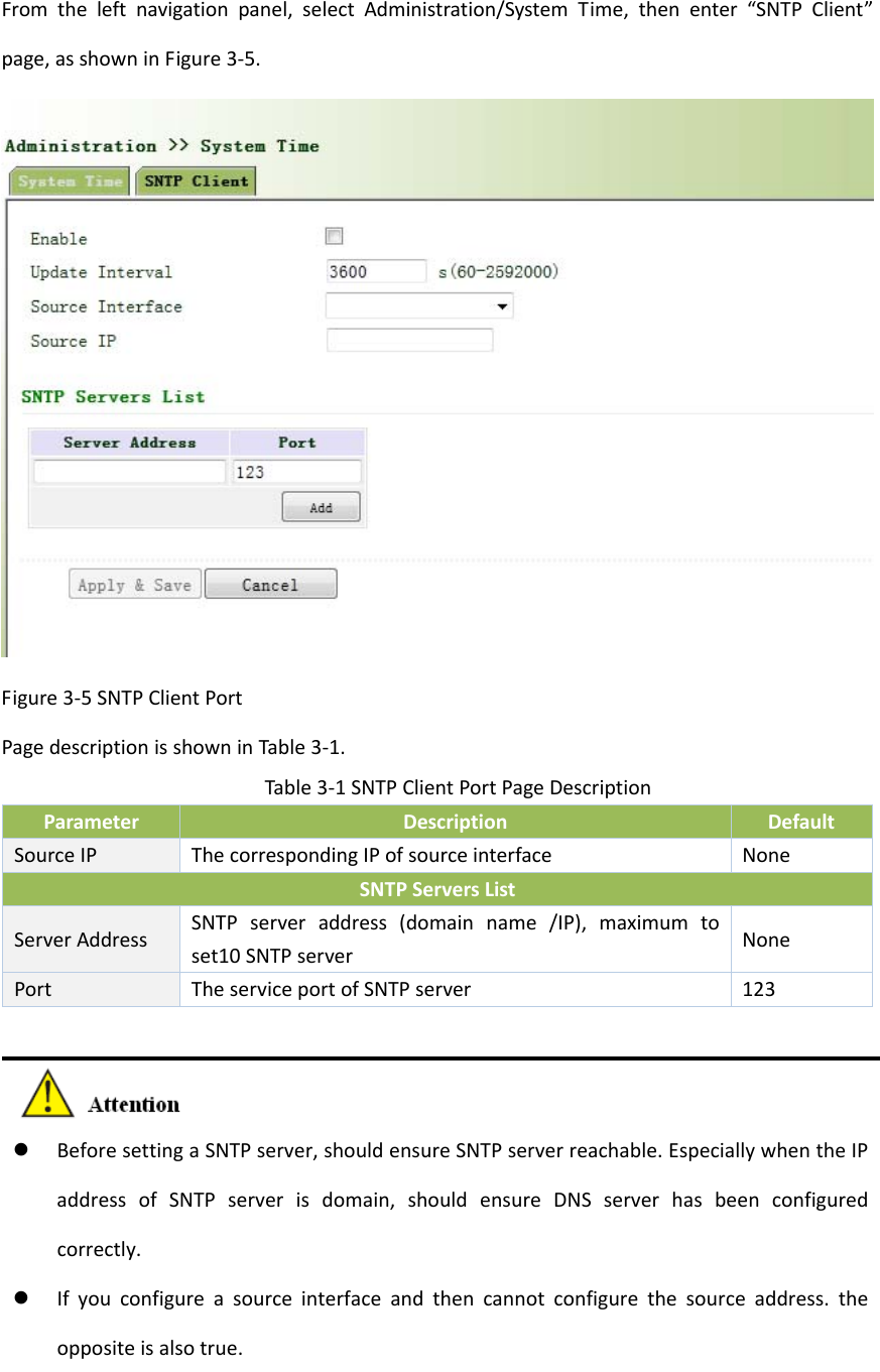 Fromtheleftnavigationpanel,selectAdministration/SystemTime,thenenter&ldquo;SNTPClient&rdquo;page,asshowninFigure3‐5.Figure3‐5SNTPClientPortPagedescriptionisshowninTable3‐1.Table3‐1SNTPClientPortPageDescriptionParameterDescriptionDefaultSourceIPThecorrespondingIPofsourceinterfaceNoneSNTPServersListServerAddressSNTPserveraddress(domainname/IP),maximumtoset10SNTPserverNonePortTheserviceportofSNTPserver123 BeforesettingaSNTPserver,shouldensureSNTPserverreachable.EspeciallywhentheIPaddressofSNTPserverisdomain,shouldensureDNSserverhasbeenconfiguredcorrectly. Ifyouconfigureasourceinterfaceandthencannotconfigurethesourceaddress.theoppositeisalsotrue.