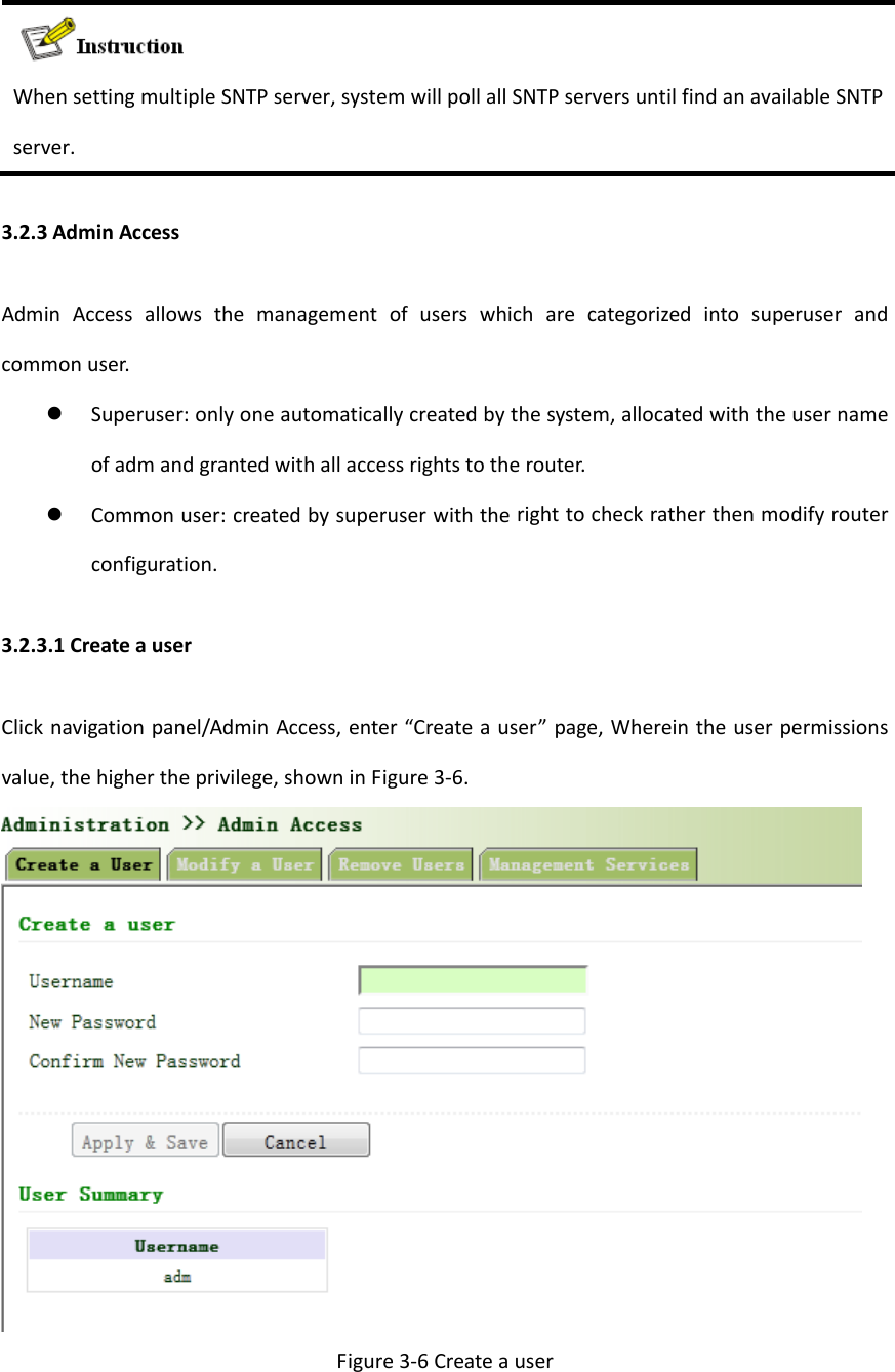WhensettingmultipleSNTPserver,systemwillpollallSNTPserversuntilfindanavailableSNTPserver.3.2.3AdminAccessAdminAccessallowsthemanagementofuserswhicharecategorizedintosuperuserandcommonuser. Superuser:onlyoneautomaticallycreatedbythesystem,allocatedwiththeusernameofadmandgrantedwithallaccessrightstotherouter. Commonuser:createdbysuperuserwiththerighttocheckratherthenmodifyrouterconfiguration.3.2.3.1CreateauserClicknavigationpanel/AdminAccess,enter&ldquo;Createauser&rdquo;page,Whereintheuserpermissionsvalue,thehighertheprivilege,showninFigure3‐6.Figure3‐6Createauser