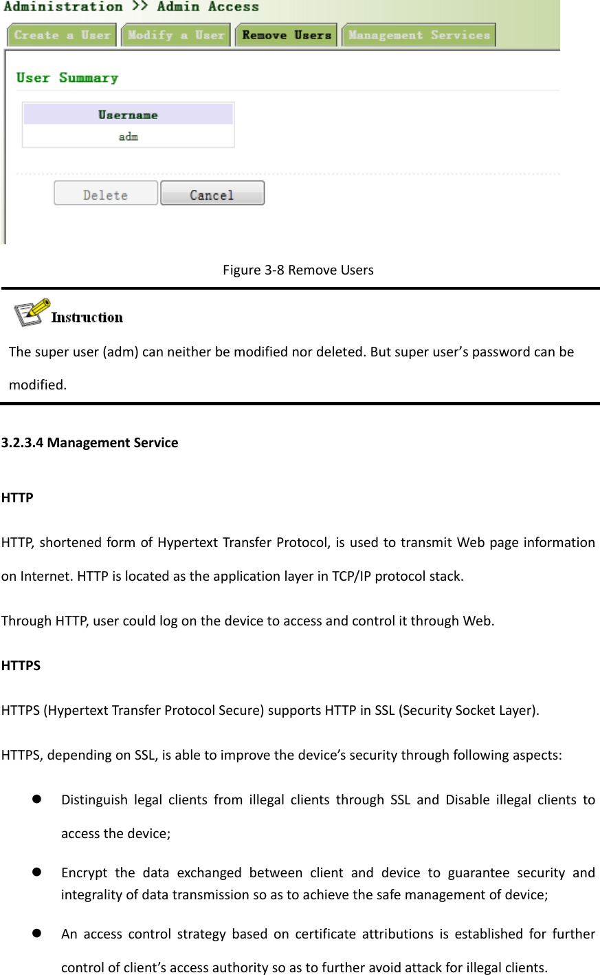 Figure3‐8RemoveUsersThesuperuser(adm)canneitherbemodifiednordeleted.Butsuperuser&rsquo;spasswordcanbemodified.3.2.3.4ManagementServiceHTTPHTTP,shortenedformofHypertextTransferProtocol,isusedtotransmitWebpageinformationonInternet.HTTPislocatedastheapplicationlayerinTCP/IPprotocolstack.ThroughHTTP,usercouldlogonthedevicetoaccessandcontrolitthroughWeb.HTTPSHTTPS(HypertextTransferProtocolSecure)supportsHTTPinSSL(SecuritySocketLayer).HTTPS,dependingonSSL,isabletoimprovethedevice&rsquo;ssecuritythroughfollowingaspects: DistinguishlegalclientsfromillegalclientsthroughSSLandDisableillegalclientstoaccessthedevice; Encryptthedataexchangedbetweenclientanddevicetoguaranteesecurityandintegralityofdatatransmissionsoastoachievethesafemanagementofdevice; Anaccesscontrolstrategybasedoncertificateattributionsisestablishedforfurthercontrolofclient&rsquo;saccessauthoritysoastofurtheravoidattackforillegalclients.