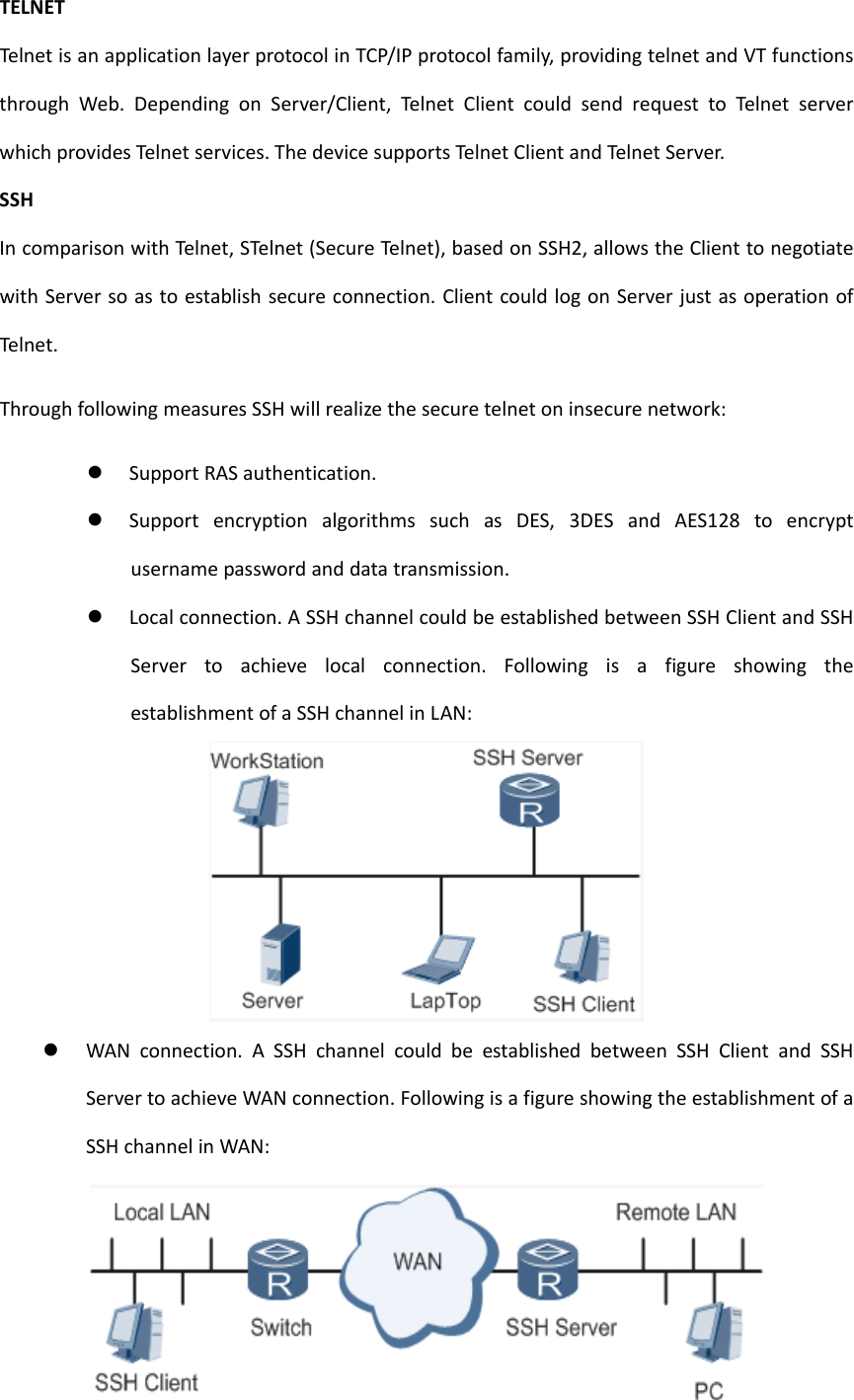 TELNETTelnet isanapplicationlayerprotocolinTCP/IPprotocolfamily,providingtelnetandVTfunctionsthroughWeb.DependingonServer/Client,Teln etClientcouldsendrequesttoTelnet serverwhichprovidesTe lnetservices.ThedevicesupportsTelnetClientandTeln etServer.SSHIncomparisonwithTeln et, STelnet(SecureTelnet),basedonSSH2,allowstheClienttonegotiatewithServersoastoestablishsecureconnection.ClientcouldlogonServerjustasoperationofTelnet .ThroughfollowingmeasuresSSHwillrealizethesecuretelnetoninsecurenetwork: SupportRASauthentication. SupportencryptionalgorithmssuchasDES,3DESandAES128toencryptusernamepasswordanddatatransmission. Localconnection.ASSHchannelcouldbeestablishedbetweenSSHClientandSSHServertoachievelocalconnection.FollowingisafigureshowingtheestablishmentofaSSHchannelinLAN: WANconnection.ASSHchannelcouldbeestablishedbetweenSSHClientandSSHServertoachieveWANconnection.FollowingisafigureshowingtheestablishmentofaSSHchannelinWAN: