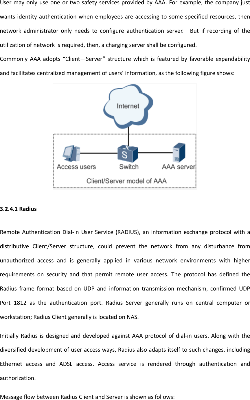 UsermayonlyuseoneortwosafetyservicesprovidedbyAAA.Forexample,thecompanyjustwantsidentityauthenticationwhenemployeesareaccessingtosomespecifiedresources,thennetworkadministratoronlyneedstoconfigureauthenticationserver.Butifrecordingoftheutilizationofnetworkisrequired,then,achargingservershallbeconfigured.CommonlyAAAadopts&ldquo;Client&mdash;Server&rdquo;structurewhichisfeaturedbyfavorableexpandabilityandfacilitatescentralizedmanagementofusers&rsquo;information,asthefollowingfigureshows:3.2.4.1RadiusRemoteAuthenticationDial‐inUserService(RADIUS),aninformationexchangeprotocolwithadistributiveClient/Serverstructure,couldpreventthenetworkfromanydisturbancefromunauthorizedaccessandisgenerallyappliedinvariousnetworkenvironmentswithhigherrequirementsonsecurityandthatpermitremoteuseraccess.TheprotocolhasdefinedtheRadiusframeformatbasedonUDPandinformationtransmissionmechanism,confirmedUDPPort1812astheauthenticationport.RadiusServergenerallyrunsoncentralcomputerorworkstation;RadiusClientgenerallyislocatedonNAS.InitiallyRadiusisdesignedanddevelopedagainstAAAprotocolofdial‐inusers.Alongwiththediversifieddevelopmentofuseraccessways,Radiusalsoadaptsitselftosuchchanges,includingEthernetaccessandADSLaccess.Accessserviceisrenderedthroughauthenticationandauthorization.MessageflowbetweenRadiusClientandServerisshownasfollows: