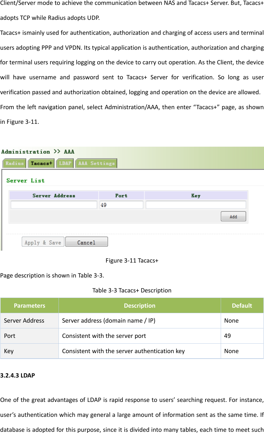 Client/ServermodetoachievethecommunicationbetweenNASandTacacs+Server.But,Tacacs+adoptsTCPwhileRadiusadoptsUDP.Tacacs+ismainlyusedforauthentication,authorizationandchargingofaccessusersandterminalusersadoptingPPPandVPDN.Itstypicalapplicationisauthentication,authorizationandchargingforterminalusersrequiringloggingonthedevicetocarryoutoperation.AstheClient,thedevicewillhaveusernameandpasswordsenttoTacacs+Serverforverification.Solongasuserverificationpassedandauthorizationobtained,loggingandoperationonthedeviceareallowed.Fromtheleftnavigationpanel,selectAdministration/AAA,thenenter&ldquo;Tacacs+&rdquo;page,asshowninFigure3‐11.Figure3‐11Tacacs+PagedescriptionisshowninTable3‐3.Table3‐3Tacacs+DescriptionParametersDescriptionDefaultServerAddressServeraddress(domainname/IP)NonePortConsistentwiththeserverport49KeyConsistentwiththeserverauthenticationkeyNone3.2.4.3LDAPOneofthegreatadvantagesofLDAPisrapidresponsetousers&rsquo;searchingrequest.Forinstance,user&rsquo;sauthenticationwhichmaygeneralalargeamountofinformationsentasthesametime.Ifdatabaseisadoptedforthispurpose,sinceitisdividedintomanytables,eachtimetomeetsuch