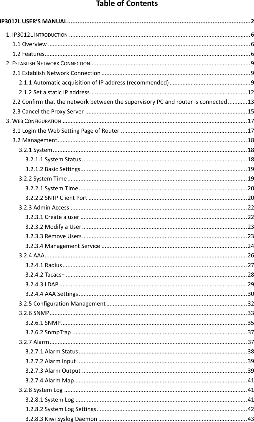 TableofContentsIP3012LUSER&rsquo;SMANUAL..........................................................................................................21.IP3012LINTRODUCTION................................................................................................................61.1Overview.............................................................................................................................61.2Features...............................................................................................................................62.ESTABLISHNETWORKCONNECTION...................................................................................................92.1EstablishNetworkConnection............................................................................................92.1.1AutomaticacquisitionofIPaddress(recommended)..................................................92.1.2SetastaticIPaddress.................................................................................................122.2ConfirmthatthenetworkbetweenthesupervisoryPCandrouterisconnected............132.3CanceltheProxyServer....................................................................................................153.WEBCONFIGURATION..................................................................................................................173.1LogintheWebSettingPageofRouter..............................................................................173.2Management.....................................................................................................................183.2.1System........................................................................................................................183.2.1.1SystemStatus......................................................................................................183.2.1.2BasicSettings.......................................................................................................193.2.2SystemTime...............................................................................................................193.2.2.1SystemTime........................................................................................................203.2.2.2SNTPClientPort..................................................................................................203.2.3AdminAccess.............................................................................................................223.2.3.1Createauser.......................................................................................................223.2.3.2ModifyaUser......................................................................................................233.2.3.3RemoveUsers......................................................................................................233.2.3.4ManagementService..........................................................................................243.2.4AAA.............................................................................................................................263.2.4.1Radius..................................................................................................................273.2.4.2Tacacs+................................................................................................................283.2.4.3LDAP....................................................................................................................293.2.4.4AAASettings........................................................................................................303.2.5ConfigurationManagement.......................................................................................323.2.6SNMP..........................................................................................................................333.2.6.1SNMP...................................................................................................................353.2.6.2SnmpTrap............................................................................................................373.2.7Alarm..........................................................................................................................373.2.7.1AlarmStatus........................................................................................................383.2.7.2AlarmInput.........................................................................................................393.2.7.3AlarmOutput......................................................................................................393.2.7.4AlarmMap...........................................................................................................413.2.8SystemLog.................................................................................................................413.2.8.1SystemLog..........................................................................................................413.2.8.2SystemLogSettings.............................................................................................423.2.8.3KiwiSyslogDaemon............................................................................................43