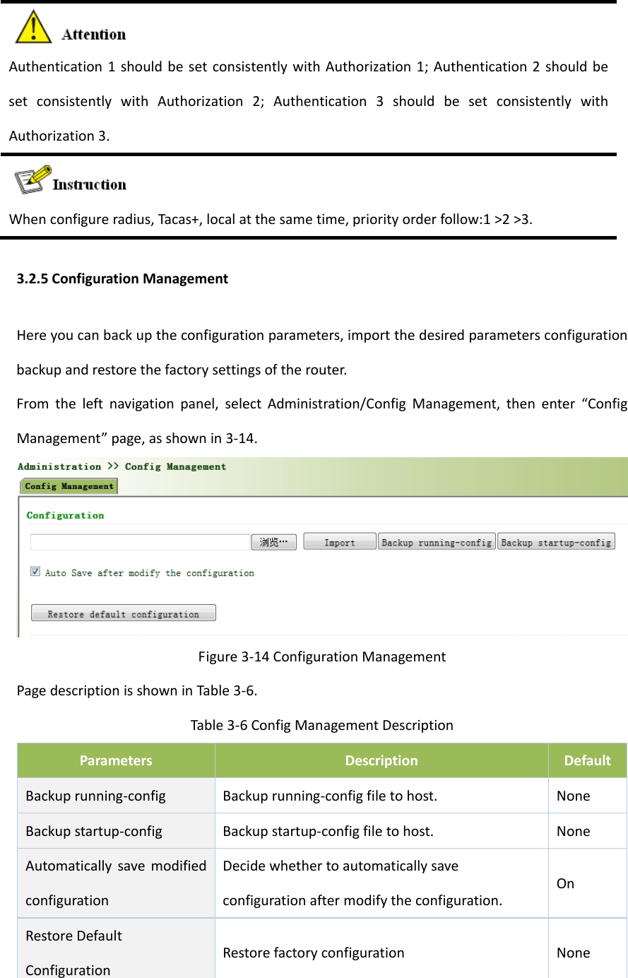 Authentication1shouldbesetconsistentlywithAuthorization1;Authentication2shouldbesetconsistentlywithAuthorization2;Authentication3shouldbesetconsistentlywithAuthorization3.Whenconfigureradius,Tacas+,localatthesametime,priorityorderfollow:1>2>3.3.2.5ConfigurationManagementHereyoucanbackuptheconfigurationparameters,importthedesiredparametersconfigurationbackupandrestorethefactorysettingsoftherouter.Fromtheleftnavigationpanel,selectAdministration/ConfigManagement,thenenter&ldquo;ConfigManagement&rdquo;page,asshownin3‐14.Figure3‐14ConfigurationManagementPagedescriptionisshowninTable3‐6.Table3‐6ConfigManagementDescriptionParametersDescriptionDefaultBackuprunning‐configBackuprunning‐configfiletohost.NoneBackupstartup‐configBackupstartup‐configfiletohost.NoneAutomaticallysavemodifiedconfigurationDecidewhethertoautomaticallysaveconfigurationaftermodifytheconfiguration.OnRestoreDefaultConfigurationRestorefactoryconfigurationNone