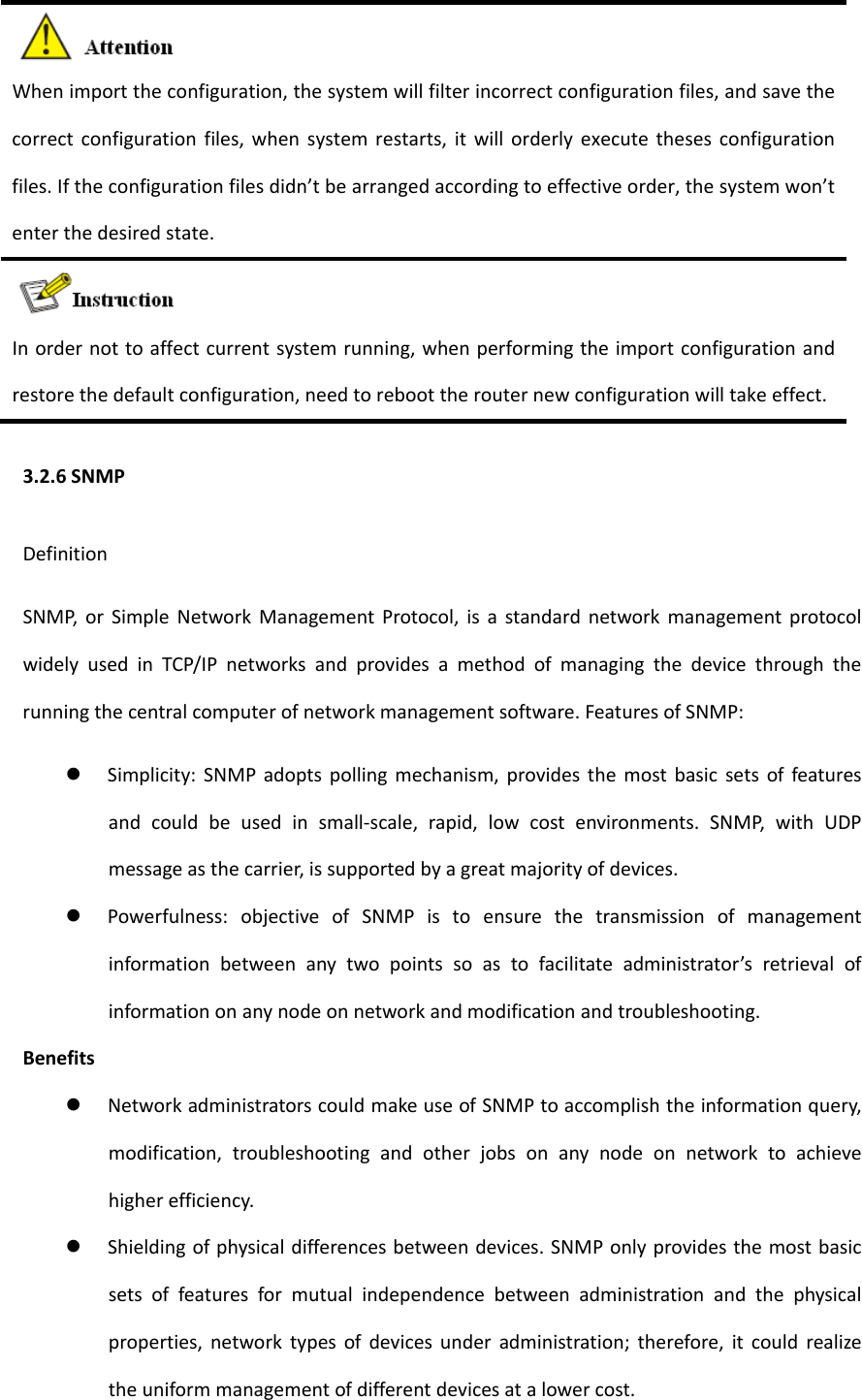 Whenimporttheconfiguration,thesystemwillfilterincorrectconfigurationfiles,andsavethecorrectconfigurationfiles,whensystemrestarts,itwillorderlyexecutethesesconfigurationfiles.Iftheconfigurationfilesdidn&rsquo;tbearrangedaccordingtoeffectiveorder,thesystemwon&rsquo;tenterthedesiredstate.Inordernottoaffectcurrentsystemrunning,whenperformingtheimportconfigurationandrestorethedefaultconfiguration,needtoreboottherouternewconfigurationwilltakeeffect.3.2.6SNMPDefinitionSNMP,orSimpleNetworkManagementProtocol,isastandardnetworkmanagementprotocolwidelyusedinTCP/IPnetworksandprovidesamethodofmanagingthedevicethroughtherunningthecentralcomputerofnetworkmanagementsoftware.FeaturesofSNMP: Simplicity:SNMPadoptspollingmechanism,providesthemostbasicsetsoffeaturesandcouldbeusedinsmall‐scale,rapid,lowcostenvironments.SNMP,withUDPmessageasthecarrier,issupportedbyagreatmajorityofdevices. Powerfulness:objectiveofSNMPistoensurethetransmissionofmanagementinformationbetweenanytwopointssoastofacilitateadministrator&rsquo;sretrievalofinformationonanynodeonnetworkandmodificationandtroubleshooting.Benefits NetworkadministratorscouldmakeuseofSNMPtoaccomplishtheinformationquery,modification,troubleshootingandotherjobsonanynodeonnetworktoachievehigherefficiency. Shieldingofphysicaldifferencesbetweendevices.SNMPonlyprovidesthemostbasicsetsoffeaturesformutualindependencebetweenadministrationandthephysicalproperties,networktypesofdevicesunderadministration;therefore,itcouldrealizetheuniformmanagementofdifferentdevicesatalowercost.