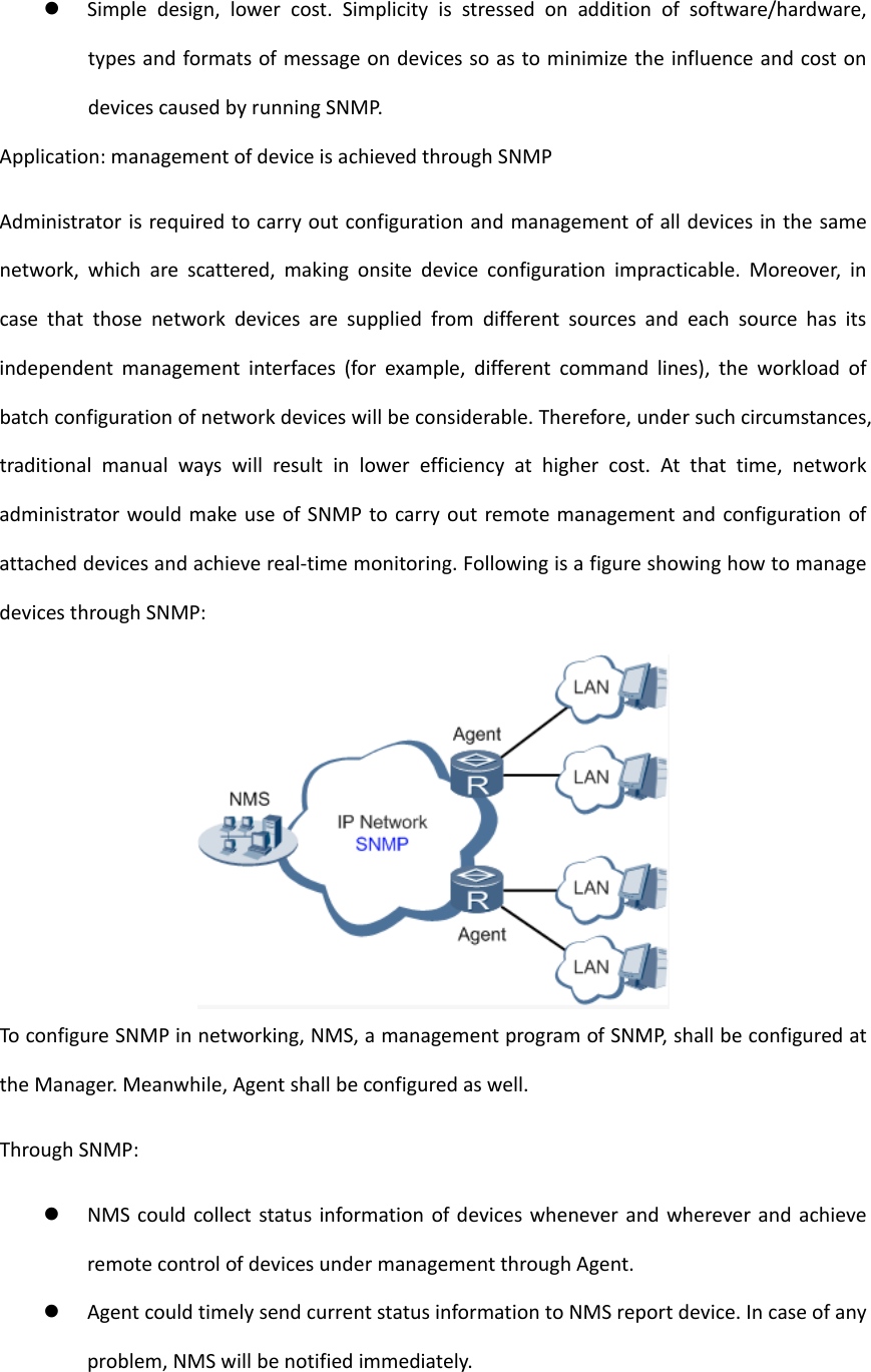  Simpledesign,lowercost.Simplicityisstressedonadditionofsoftware/hardware,typesandformatsofmessageondevicessoastominimizetheinfluenceandcostondevicescausedbyrunningSNMP.Application:managementofdeviceisachievedthroughSNMPAdministratorisrequiredtocarryoutconfigurationandmanagementofalldevicesinthesamenetwork,whicharescattered,makingonsitedeviceconfigurationimpracticable.Moreover,incasethatthosenetworkdevicesaresuppliedfromdifferentsourcesandeachsourcehasitsindependentmanagementinterfaces(forexample,differentcommandlines),theworkloadofbatchconfigurationofnetworkdeviceswillbeconsiderable.Therefore,undersuchcircumstances,traditionalmanualwayswillresultinlowerefficiencyathighercost.Atthattime,networkadministratorwouldmakeuseofSNMPtocarryoutremotemanagementandconfigurationofattacheddevicesandachievereal‐timemonitoring.FollowingisafigureshowinghowtomanagedevicesthroughSNMP:ToconfigureSNMPinnetworking,NMS,amanagementprogramofSNMP,shallbeconfiguredattheManager.Meanwhile,Agentshallbeconfiguredaswell.ThroughSNMP: NMScouldcollectstatusinformationofdeviceswheneverandwhereverandachieveremotecontrolofdevicesundermanagementthroughAgent. AgentcouldtimelysendcurrentstatusinformationtoNMSreportdevice.Incaseofanyproblem,NMSwillbenotifiedimmediately.