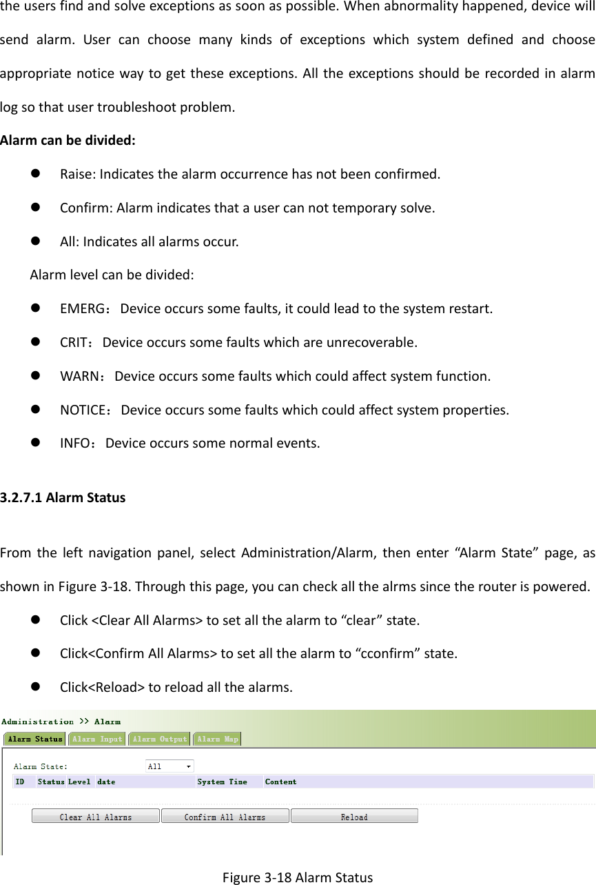 theusersfindandsolveexceptionsassoonaspossible.Whenabnormalityhappened,devicewillsendalarm.Usercanchoosemanykindsofexceptionswhichsystemdefinedandchooseappropriatenoticewaytogettheseexceptions.Alltheexceptionsshouldberecordedinalarmlogsothatusertroubleshootproblem.Alarmcanbedivided: Raise:Indicatesthealarmoccurrencehasnotbeenconfirmed. Confirm:Alarmindicatesthatausercannottemporarysolve. All:Indicatesallalarmsoccur.Alarmlevelcanbedivided: EMERG：Deviceoccurssomefaults,itcouldleadtothesystemrestart. CRIT：Deviceoccurssomefaultswhichareunrecoverable. WARN：Deviceoccurssomefaultswhichcouldaffectsystemfunction. NOTICE：Deviceoccurssomefaultswhichcouldaffectsystemproperties. INFO：Deviceoccurssomenormalevents.3.2.7.1AlarmStatusFromtheleftnavigationpanel,selectAdministration/Alarm,thenenter&ldquo;AlarmState&rdquo;page,asshowninFigure3‐18.Throughthispage,youcancheckallthealrmssincetherouterispowered. Click<ClearAllAlarms>tosetallthealarmto&ldquo;clear&rdquo;state. Click<ConfirmAllAlarms>tosetallthealarmto&ldquo;cconfirm&rdquo;state. Click<Reload>toreloadallthealarms.Figure3‐18AlarmStatus