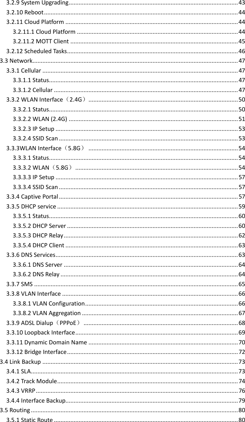 3.2.9SystemUpgrading.......................................................................................................433.2.10Reboot......................................................................................................................443.2.11CloudPlatform.........................................................................................................443.2.11.1CloudPlatform..................................................................................................443.2.11.2MOTTClient......................................................................................................453.2.12ScheduledTasks........................................................................................................463.3Network.............................................................................................................................473.3.1Cellular.......................................................................................................................473.3.1.1Status...................................................................................................................473.3.1.2Cellular................................................................................................................473.3.2WLANInterface（2.4G）...........................................................................................503.3.2.1Status...................................................................................................................503.3.2.2WLAN(2.4G).......................................................................................................513.3.2.3IPSetup...............................................................................................................533.3.2.4SSIDScan.............................................................................................................533.3.3WLANInterface（5.8G）...........................................................................................543.3.3.1Status...................................................................................................................543.3.3.2WLAN（5.8G）...................................................................................................543.3.3.3IPSetup...............................................................................................................573.3.3.4SSIDScan.............................................................................................................573.3.4CaptivePortal.............................................................................................................573.3.5DHCPservice..............................................................................................................593.3.5.1Status...................................................................................................................603.3.5.2DHCPServer........................................................................................................603.3.5.3DHCPRelay..........................................................................................................623.3.5.4DHCPClient.........................................................................................................633.3.6DNSServices...............................................................................................................633.3.6.1DNSServer..........................................................................................................643.3.6.2DNSRelay............................................................................................................643.3.7SMS............................................................................................................................653.3.8VLANInterface...........................................................................................................663.3.8.1VLANConfiguration.............................................................................................663.3.8.2VLANAggregation...............................................................................................673.3.9ADSLDialup（PPPoE）..............................................................................................683.3.10LoopbackInterface...................................................................................................693.3.11DynamicDomainName...........................................................................................703.3.12BridgeInterface........................................................................................................723.4LinkBackup.......................................................................................................................733.4.1SLA..............................................................................................................................733.4.2TrackModule..............................................................................................................743.4.3VRRP...........................................................................................................................763.4.4InterfaceBackup.........................................................................................................793.5Routing..............................................................................................................................803.5.1StaticRoute................................................................................................................80