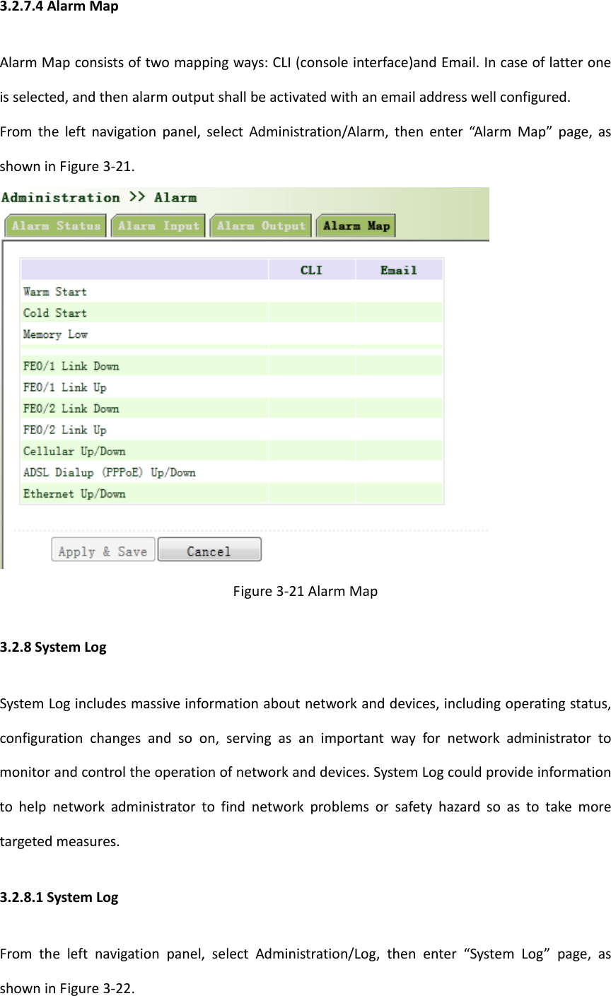3.2.7.4AlarmMapAlarmMapconsistsoftwomappingways:CLI(consoleinterface)andEmail.Incaseoflatteroneisselected,andthenalarmoutputshallbeactivatedwithanemailaddresswellconfigured.Fromtheleftnavigationpanel,selectAdministration/Alarm,thenenter&ldquo;AlarmMap&rdquo;page,asshowninFigure3‐21.Figure3‐21AlarmMap3.2.8SystemLogSystemLogincludesmassiveinformationaboutnetworkanddevices,includingoperatingstatus,configurationchangesandsoon,servingasanimportantwayfornetworkadministratortomonitorandcontroltheoperationofnetworkanddevices.SystemLogcouldprovideinformationtohelpnetworkadministratortofindnetworkproblemsorsafetyhazardsoastotakemoretargetedmeasures.3.2.8.1SystemLogFromtheleftnavigationpanel,selectAdministration/Log,thenenter&ldquo;SystemLog&rdquo;page,asshowninFigure3‐22.