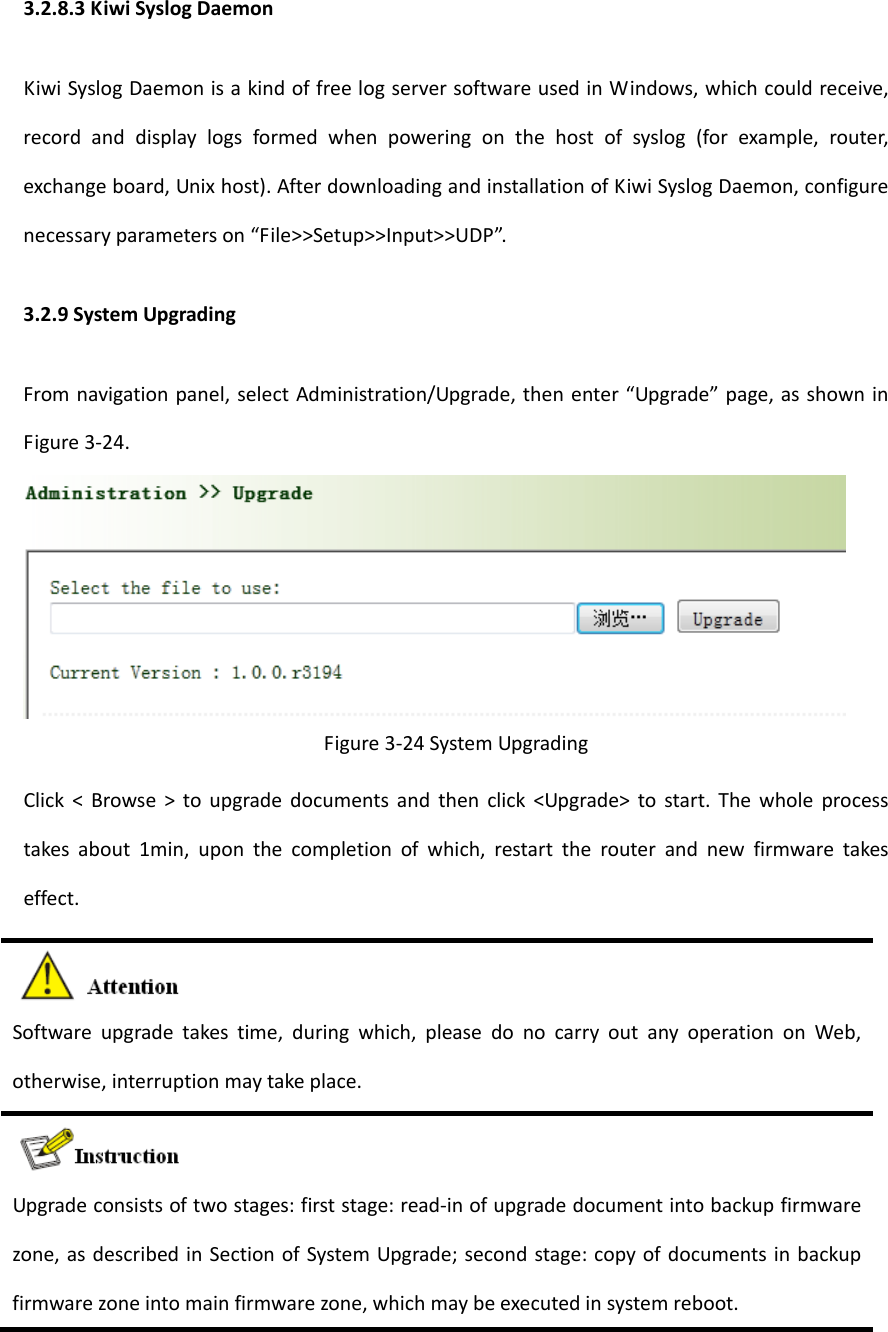 3.2.8.3KiwiSyslogDaemonKiwiSyslogDaemonisakindoffreelogserversoftwareusedinWindows,whichcouldreceive,recordanddisplaylogsformedwhenpoweringonthehostofsyslog(forexample,router,exchangeboard,Unixhost).AfterdownloadingandinstallationofKiwiSyslogDaemon,configurenecessaryparameterson&ldquo;File>>Setup>>Input>>UDP&rdquo;.3.2.9SystemUpgradingFromnavigationpanel,selectAdministration/Upgrade,thenenter&ldquo;Upgrade&rdquo;page,asshowninFigure3‐24.Figure3‐24SystemUpgradingClick<Browse>toupgradedocumentsandthenclick<Upgrade>tostart.Thewholeprocesstakesabout1min,uponthecompletionofwhich,restarttherouterandnewfirmwaretakeseffect.Softwareupgradetakestime,duringwhich,pleasedonocarryoutanyoperationonWeb,otherwise,interruptionmaytakeplace.Upgradeconsistsoftwostages:firststage:read‐inofupgradedocumentintobackupfirmwarezone,asdescribedinSectionofSystemUpgrade;secondstage:copyofdocumentsinbackupfirmwarezoneintomainfirmwarezone,whichmaybeexecutedinsystemreboot.