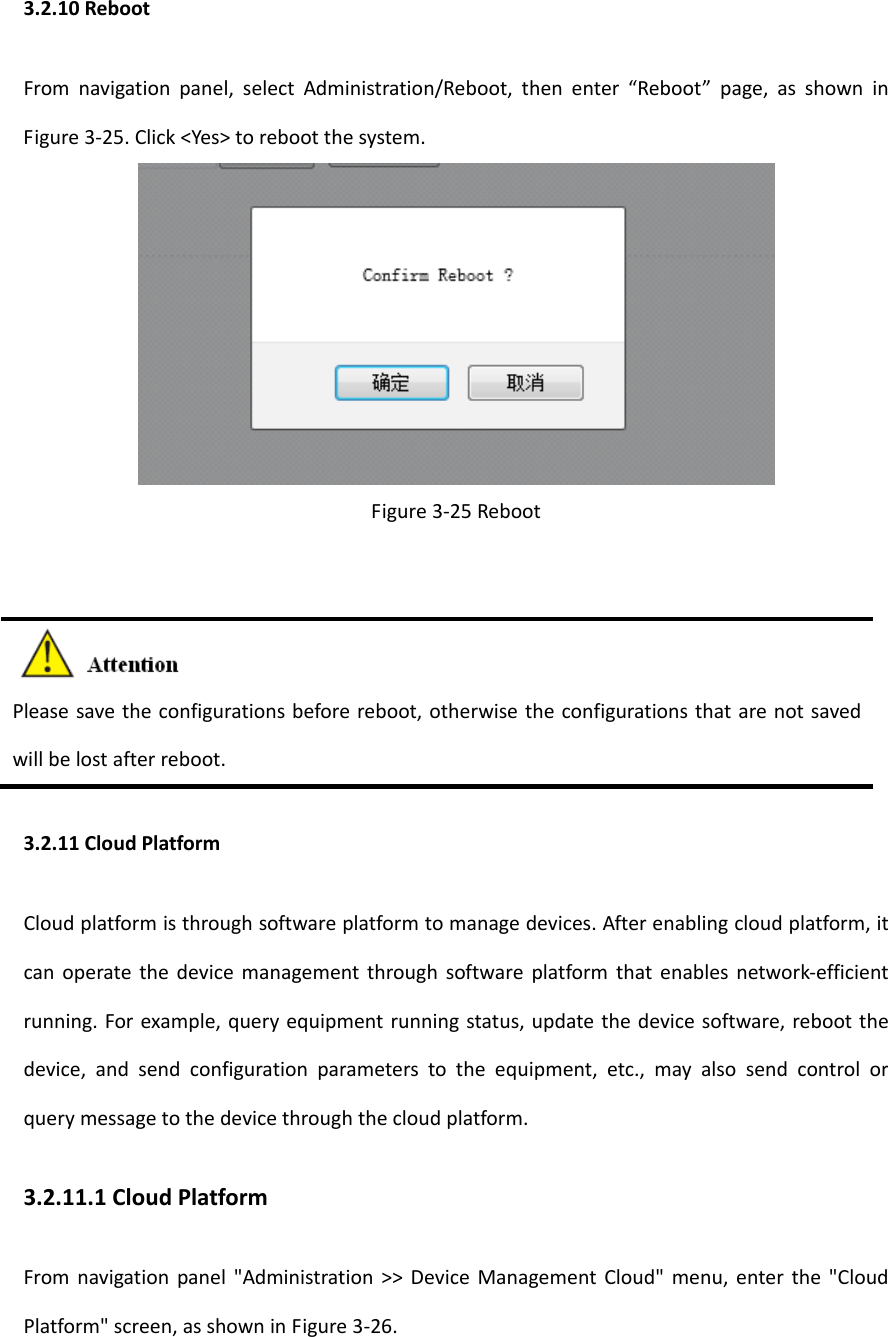 3.2.10RebootFromnavigationpanel,selectAdministration/Reboot,thenenter&ldquo;Reboot&rdquo;page,asshowninFigure3‐25.Click<Yes>torebootthesystem.Figure3‐25RebootPleasesavetheconfigurationsbeforereboot,otherwisetheconfigurationsthatarenotsavedwillbelostafterreboot.3.2.11CloudPlatformCloudplatformisthroughsoftwareplatformtomanagedevices.Afterenablingcloudplatform,itcanoperatethedevicemanagementthroughsoftwareplatformthatenablesnetwork‐efficientrunning.Forexample,queryequipmentrunningstatus,updatethedevicesoftware,rebootthedevice,andsendconfigurationparameterstotheequipment,etc.,mayalsosendcontrolorquerymessagetothedevicethroughthecloudplatform.3.2.11.1CloudPlatformFromnavigationpanel"Administration>>DeviceManagementCloud"menu,enterthe"CloudPlatform"screen,asshowninFigure3‐26.