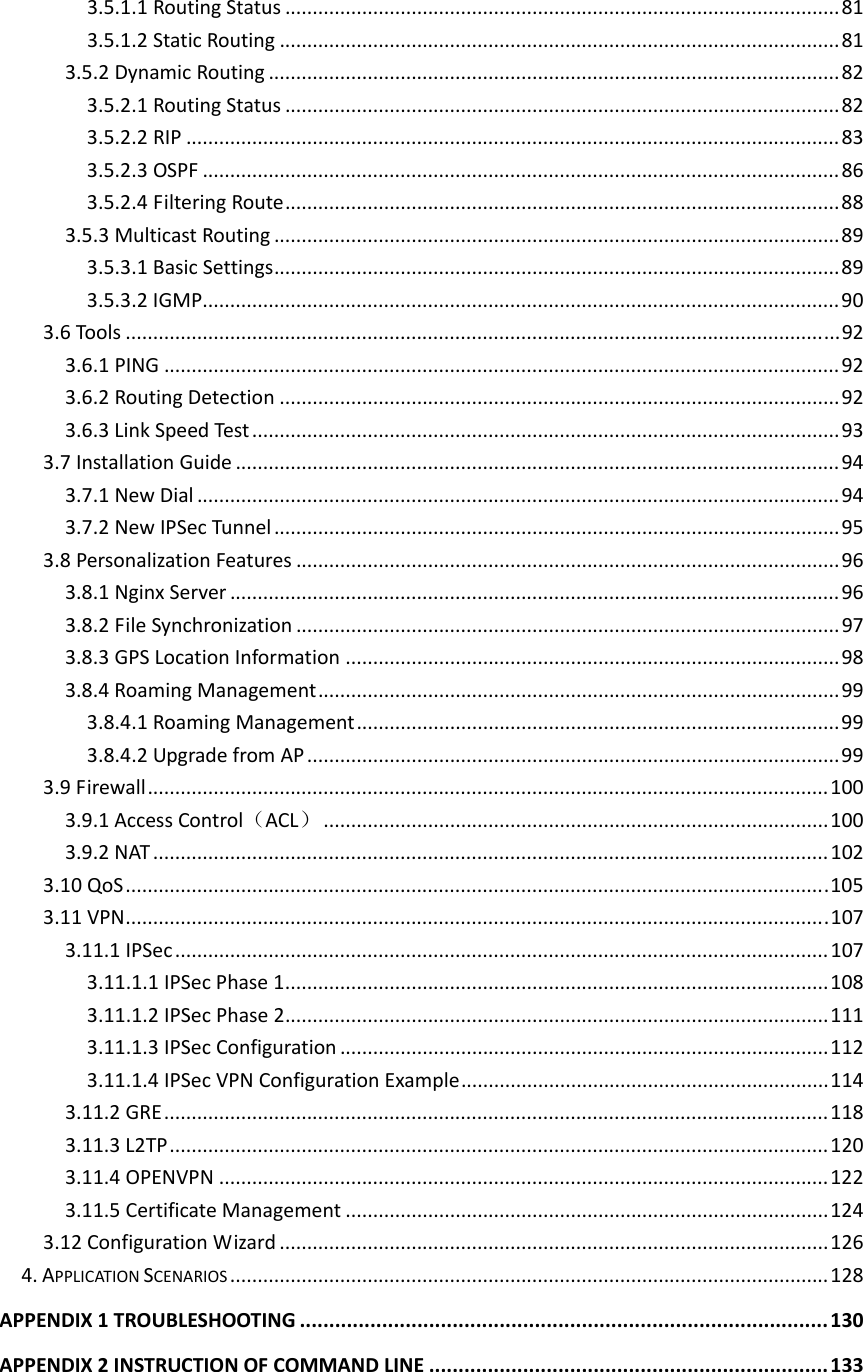 3.5.1.1RoutingStatus.....................................................................................................813.5.1.2StaticRouting......................................................................................................813.5.2DynamicRouting........................................................................................................823.5.2.1RoutingStatus.....................................................................................................823.5.2.2RIP.......................................................................................................................833.5.2.3OSPF....................................................................................................................863.5.2.4FilteringRoute.....................................................................................................883.5.3MulticastRouting.......................................................................................................893.5.3.1BasicSettings.......................................................................................................893.5.3.2IGMP....................................................................................................................903.6Tools..................................................................................................................................923.6.1PING...........................................................................................................................923.6.2RoutingDetection......................................................................................................923.6.3LinkSpeedTest ...........................................................................................................933.7InstallationGuide..............................................................................................................943.7.1NewDial.....................................................................................................................943.7.2NewIPSecTunnel.......................................................................................................953.8PersonalizationFeatures...................................................................................................963.8.1NginxServer...............................................................................................................963.8.2FileSynchronization...................................................................................................973.8.3GPSLocationInformation..........................................................................................983.8.4RoamingManagement...............................................................................................993.8.4.1RoamingManagement........................................................................................993.8.4.2UpgradefromAP.................................................................................................993.9Firewall............................................................................................................................1003.9.1AccessControl（ACL）............................................................................................1003.9.2NAT...........................................................................................................................1023.10QoS................................................................................................................................1053.11VPN................................................................................................................................1073.11.1IPSec.......................................................................................................................1073.11.1.1IPSecPhase1...................................................................................................1083.11.1.2IPSecPhase2...................................................................................................1113.11.1.3IPSecConfiguration.........................................................................................1123.11.1.4IPSecVPNConfigurationExample...................................................................1143.11.2GRE.........................................................................................................................1183.11.3L2TP........................................................................................................................1203.11.4OPENVPN...............................................................................................................1223.11.5CertificateManagement........................................................................................1243.12ConfigurationWizard....................................................................................................1264.APPLICATIONSCENARIOS.............................................................................................................128APPENDIX1TROUBLESHOOTING..........................................................................................130APPENDIX2INSTRUCTIONOFCOMMANDLINE....................................................................133