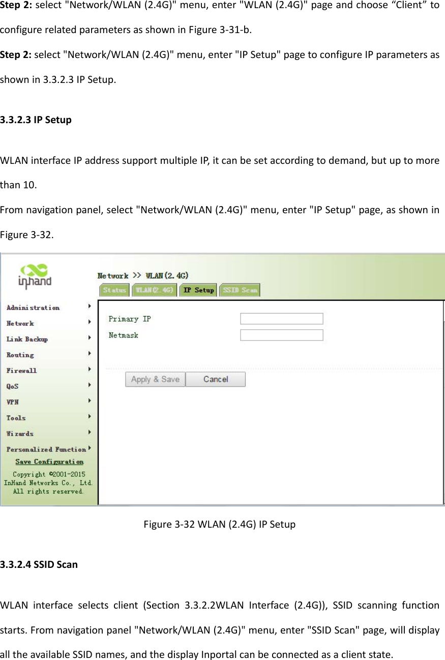 Step2:select"Network/WLAN(2.4G)"menu,enter"WLAN(2.4G)"pageandchoose&ldquo;Client&rdquo;toconfigurerelatedparametersasshowninFigure3‐31‐b.Step2:select"Network/WLAN(2.4G)"menu,enter"IPSetup"pagetoconfigureIPparametersasshownin3.3.2.3IPSetup.3.3.2.3IPSetupWLANinterfaceIPaddresssupportmultipleIP,itcanbesetaccordingtodemand,butuptomorethan10.Fromnavigationpanel,select"Network/WLAN(2.4G)"menu,enter"IPSetup"page,asshowninFigure3‐32.Figure3‐32WLAN(2.4G)IPSetup3.3.2.4SSIDScanWLANinterfaceselectsclient(Section3.3.2.2WLANInterface(2.4G)),SSIDscanningfunctionstarts.Fromnavigationpanel"Network/WLAN(2.4G)"menu,enter"SSIDScan"page,willdisplayalltheavailableSSIDnames,andthedisplayInportalcanbeconnectedasaclientstate.
