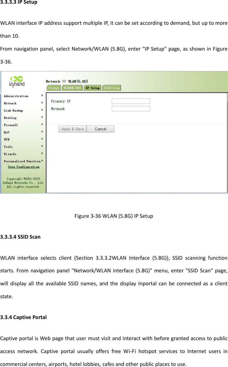 3.3.3.3IPSetupWLANinterfaceIPaddresssupportmultipleIP,itcanbesetaccordingtodemand,butuptomorethan10.Fromnavigationpanel,selectNetwork/WLAN(5.8G),enter"IPSetup"page,asshowninFigure3‐36.Figure3‐36WLAN(5.8G)IPSetup3.3.3.4SSIDScanWLANinterfaceselectsclient(Section3.3.3.2WLANInterface(5.8G)),SSIDscanningfunctionstarts.Fromnavigationpanel"Network/WLANinterface(5.8G)"menu,enter"SSIDScan"page,willdisplayalltheavailableSSIDnames,andthedisplayInportalcanbeconnectedasaclientstate.3.3.4CaptivePortalCaptiveportalisWebpagethatusermustvisitandinteractwithbeforegrantedaccesstopublicaccessnetwork.CaptiveportalusuallyoffersfreeWi‐FihotspotservicestoInternetusersincommercialcenters,airports,hotellobbies,cafesandotherpublicplacestouse.