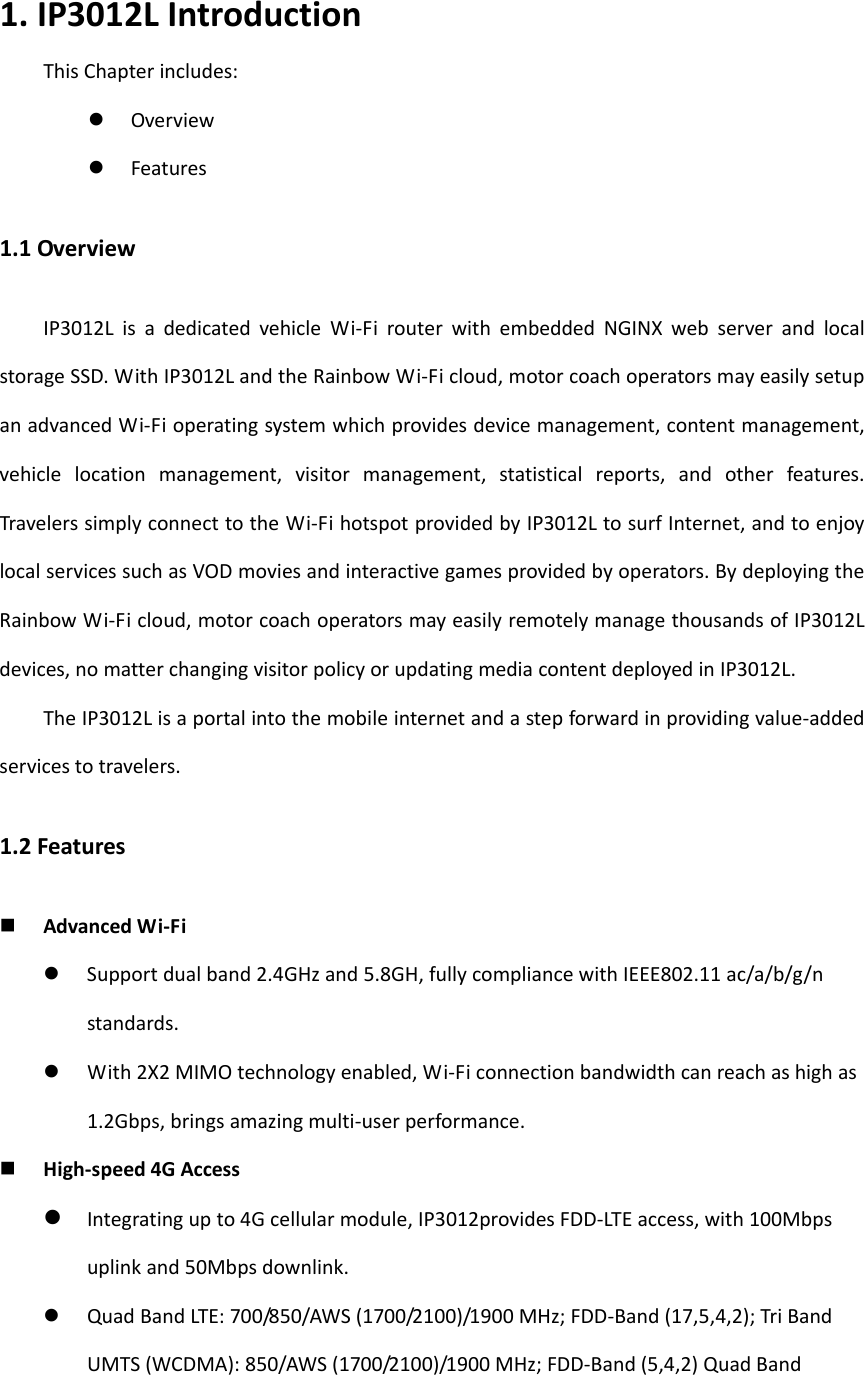 1.IP3012LIntroductionThisChapterincludes: Overview Features1.1OverviewIP3012LisadedicatedvehicleWi‐FirouterwithembeddedNGINXwebserverandlocalstorageSSD.WithIP3012LandtheRainbowWi‐Ficloud,motorcoachoperatorsmayeasilysetupanadvancedWi‐Fioperatingsystemwhichprovidesdevicemanagement,contentmanagement,vehiclelocationmanagement,visitormanagement,statisticalreports,andotherfeatures.TravelerssimplyconnecttotheWi‐FihotspotprovidedbyIP3012LtosurfInternet,andtoenjoylocalservicessuchasVODmoviesandinteractivegamesprovidedbyoperators.BydeployingtheRainbowWi‐Ficloud,motorcoachoperatorsmayeasilyremotelymanagethousandsofIP3012Ldevices,nomatterchangingvisitorpolicyorupdatingmediacontentdeployedinIP3012L.TheIP3012Lisaportalintothemobileinternetandastepforwardinprovidingvalue‐addedservicestotravelers.1.2Features AdvancedWi‐Fi Supportdualband2.4GHzand5.8GH,fullycompliancewithIEEE802.11ac/a/b/g/nstandards. With2X2MIMOtechnologyenabled,Wi‐Ficonnectionbandwidthcanreachashighas1.2Gbps,bringsamazingmulti‐userperformance. High‐speed4GAccess Integratingupto4Gcellularmodule,IP3012providesFDD‐LTEaccess,with100Mbpsuplinkand50Mbpsdownlink.  QuadBandLTE:700/850/AWS(1700/2100)/1900MHz;FDD‐Band(17,5,4,2);TriBandUMTS(WCDMA):850/AWS(1700/2100)/1900MHz;FDD‐Band(5,4,2)QuadBand