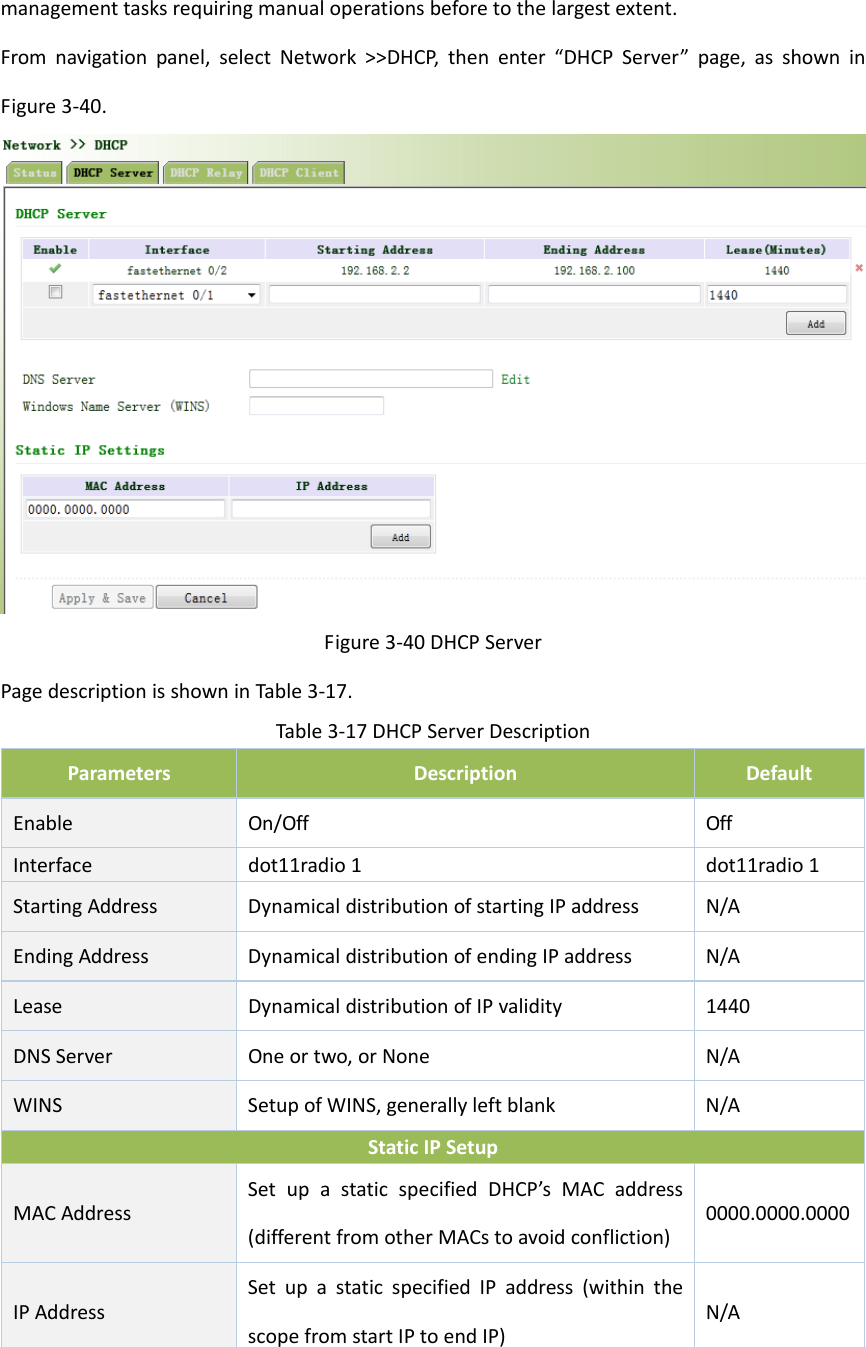 managementtasksrequiringmanualoperationsbeforetothelargestextent.Fromnavigationpanel,selectNetwork>>DHCP,thenenter&ldquo;DHCPServer&rdquo;page,asshowninFigure3‐40.Figure3‐40DHCPServerPagedescriptionisshowninTable3‐17.Table3‐17DHCPServerDescriptionParametersDescriptionDefaultEnableOn/OffOffInterfacedot11radio1dot11radio1StartingAddressDynamicaldistributionofstartingIPaddressN/AEndingAddressDynamicaldistributionofendingIPaddressN/ALeaseDynamicaldistributionofIPvalidity1440DNSServerOneortwo,orNoneN/AWINSSetupofWINS,generallyleftblankN/AStaticIPSetupMACAddressSetupastaticspecifiedDHCP&rsquo;sMACaddress(differentfromotherMACstoavoidconfliction)0000.0000.0000IPAddressSetupastaticspecifiedIPaddress(withinthescopefromstartIPtoendIP)N/A