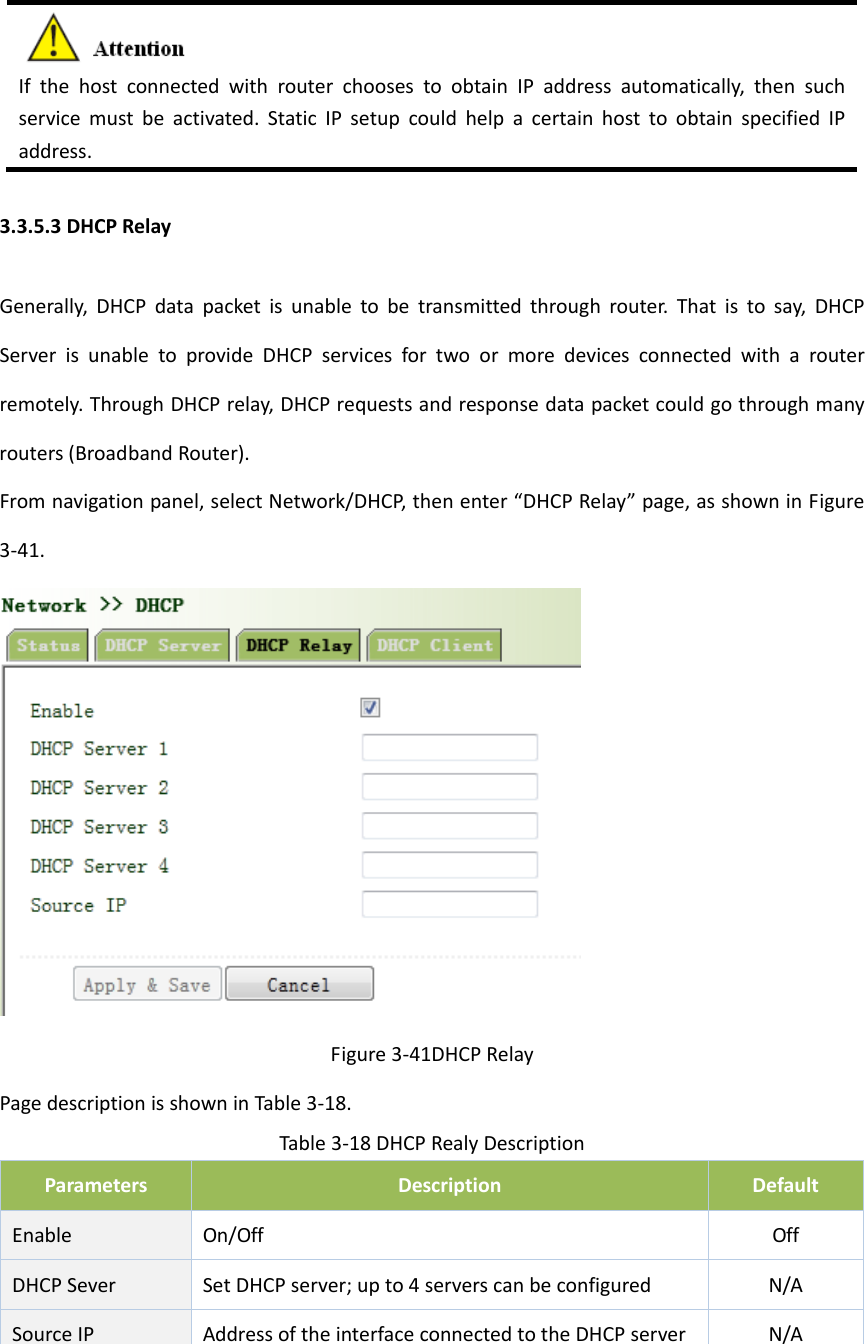 IfthehostconnectedwithrouterchoosestoobtainIPaddressautomatically,thensuchservicemustbeactivated.StaticIPsetupcouldhelpacertainhosttoobtainspecifiedIPaddress.3.3.5.3DHCPRelayGenerally,DHCPdatapacketisunabletobetransmittedthroughrouter.Thatistosay,DHCPServerisunabletoprovideDHCPservicesfortwoormoredevicesconnectedwitharouterremotely.ThroughDHCPrelay,DHCPrequestsandresponsedatapacketcouldgothroughmanyrouters(BroadbandRouter).Fromnavigationpanel,selectNetwork/DHCP,thenenter&ldquo;DHCPRelay&rdquo;page,asshowninFigure3‐41.Figure3‐41DHCPRelayPagedescriptionisshowninTable3‐18.Table3‐18DHCPRealyDescriptionParametersDescriptionDefaultEnableOn/OffOffDHCPSeverSetDHCPserver;upto4serverscanbeconfiguredN/ASourceIPAddressoftheinterfaceconnectedtotheDHCPserverN/A