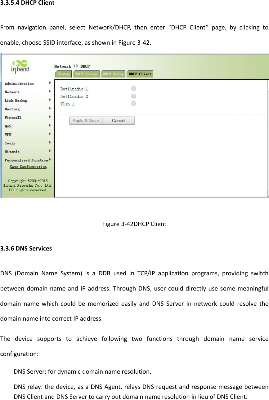 3.3.5.4DHCPClientFromnavigationpanel,selectNetwork/DHCP,thenenter&ldquo;DHCPClient&rdquo;page,byclickingtoenable,chooseSSIDinterface,asshowninFigure3‐42.Figure3‐42DHCPClient3.3.6DNSServicesDNS(DomainNameSystem)isaDDBusedinTCP/IPapplicationprograms,providingswitchbetweendomainnameandIPaddress.ThroughDNS,usercoulddirectlyusesomemeaningfuldomainnamewhichcouldbememorizedeasilyandDNSServerinnetworkcouldresolvethedomainnameintocorrectIPaddress.Thedevicesupportstoachievefollowingtwofunctionsthroughdomainnameserviceconfiguration:　DNSServer:fordynamicdomainnameresolution.　DNSrelay:thedevice,asaDNSAgent,relaysDNSrequestandresponsemessagebetweenDNSClientandDNSServertocarryoutdomainnameresolutioninlieuofDNSClient.